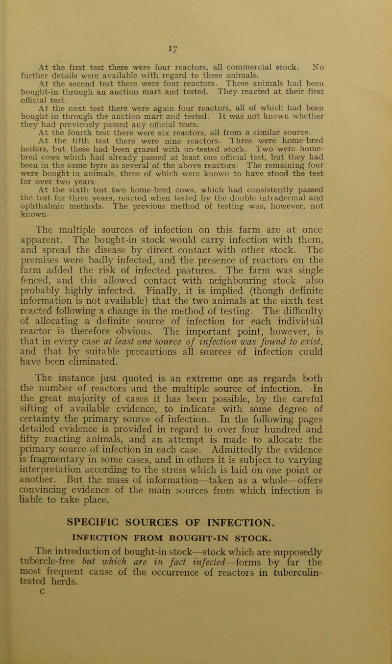 *7 At the first test there were four reactors, all commercial stock. No further details were available with regard to these animals. At the second test there were four reactors. These animals had been bought-in through an auction mart and tested. They reacted at their first official test. At the next test there were again four reactors, all of which had been bought-in through the auction mart and tested. It was not known whether they had previously passed any official tests. At the fourth test there were six reactors, all from a similar source. At the fifth test there were nine reactors. Three were home-bred heifers, but these had been grazed with un-tested stock. Two were home- bred cows which had already passed at least one official test, but they had been in the same byre as several of the above reactors. The remaining four were bought-in animals, three of which were known to have stood the test for over two years. At the sixth test two home-bred cows, which had consistently passed the test for three years, reacted when tested by the double intradermal and ophthalmic methods. The previous method of testing was, however, not known. The multiple sources of infection on this farm are at once apparent. The bought-in stock would carry infection with them, and spread the disease by direct contact with other stock. The premises were badly infected, and the presence of reactors on the farm added the risk of infected pastures. The farm was single fenced, and this allowed contact with neighbouring stock also probably highly infected. Finally, it is implied (though definite information is not available) that the two animals at the sixth test reacted following a change in the method of testing. The difficulty of allocating a definite source of infection for each individual reactor is therefore obvious. The important point, however, is that in every case at least one source of infection was found to exist, and that by suitable precautions all sources of infection could have been eliminated. The instance just quoted is an extreme one as regards both the number of reactors and the multiple source of infection. In the great majority of cases it has been possible, by the careful sifting of available evidence, to indicate with some degree of certainty the primary source of infection. In the following pages detailed evidence is provided in regard to over four hundred and fifty reacting animals, and an attempt is made to allocate the primary source of infection in each case. Admittedly the evidence is fragmentary in some cases, and in others it is subject to varying interpretation according to the stress which is laid on one point or another. But the mass of information—taken as a whole—offers convincing evidence of the main sources from which infection is liable to take place. SPECIFIC SOURCES OF INFECTION. INFECTION FROM BOUGHT-IN STOCK. The introduction of bought-in stock—stock which are supposedly tubercle-free but which are in fact infected—forms by far the most frequent cause of the occurrence of reactors in tuberculin- tested herds. c