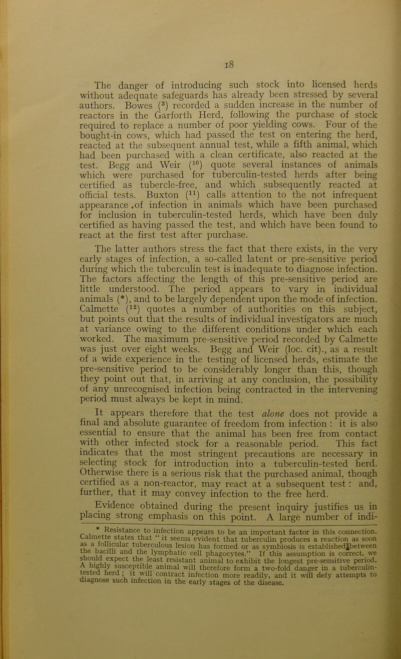 The danger of introducing such stock into licensed herds without adequate safeguards has already been stressed by several authors. Bowes (3) recorded a sudden increase in the number of reactors in the Garforth Herd, following the purchase of stock required to replace a number of poor yielding cows. Four of the bought-in cows, which had passed the test on entering the herd, reacted at the subsequent annual test, while a fifth animal, which had been purchased with a clean certificate, also reacted at the test. Begg and Weir (10) quote several instances of animals which were purchased for tuberculin-tested herds after being certified as tubercle-free, and which subsequently reacted at official tests. Buxton (n) calls attention to the not infrequent appearance .of infection in animals which have been purchased for inclusion in tuberculin-tested herds, which have been duly certified as having passed the test, and which have been found to react at the first test after purchase. The latter authors stress the fact that there exists, in the very- early stages of infection, a so-called latent or pre-sensitive period during which the tuberculin test is inadequate to diagnose infection. The factors affecting the length of this pre-sensitive period are little understood. The period appears to vary in individual animals (*), and to be largely dependent upon the mode of infection. Calmette (12) quotes a number of authorities on this subject, but points out that the results of individual investigators are much at variance owing to the different conditions under which each worked. The maximum pre-sensitive period recorded by Calmette was just over eight weeks. Begg and Weir (loc. cit)., as a result of a wide experience in the testing of licensed herds, estimate the pre-sensitive period to be considerably longer than this, though they point out that, in arriving at any conclusion, the possibility of any unrecognised infection being contracted in the intervening period must always be kept in mind. It appears therefore that the test alone does not provide a final and absolute guarantee of freedom from infection : it is also essential to ensure that the animal has been free from contact with other infected stock for a reasonable period. This fact indicates that the most stringent precautions are necessary in selecting stock for introduction into a tuberculin-tested herd. Otherwise there is a serious risk that the purchased animal, though certified as a non-reactor, may react at a subsequent test: and, further, that it may convey infection to the free herd. Evidence obtained during the present inquiry justifies us in placing strong emphasis on this point. A large number of indi- * Resistance to infection appears to be an important factor in this connection. Calmette states that “ it seems evident that tuberculin produces a reaction as soon as V^lar tuberculous lesion has formed or as symbiosis is establishedjbe tween , ?C1 1 anc ^ie lymphatic cell phagocytes.” If this assumption is correct, we should ejcpect the least resistant animal to exhibit the longest pre-sensitive period. + , § i susceptible animal will therefore form a two-fold danger in a tuberculin- tested herd ; it will contract infection more readily, and it will defy attempts to diagnose such infection in the early stages of the disease.