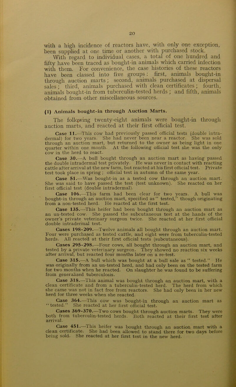 with a high incidence of reactors have, with only one exception, been supplied at one time or another with purchased stock. With regard to individual cases, a total of one hundred and fifty have been traced as bought-in animals which carried infection with them. For convenience, the case histories of these reactors have been classed into five groups: first, animals bought-in through auction marts ; second, animals purchased at dispersal sales ; third, animals purchased with clean certificates ; fourth, animals bought-in from tuberculin-tested herds ; and fifth, animals obtained from other miscellaneous sources. (1) Animals bought-in through Auction Marts. The follo.wing twenty-eight animals were bought-in through auction marts, and reacted at their first official test. Case 11.—This cow had previously passed official tests (double intra- dermal) for two years. She had never been near a reactor. She was sold through an auction mart, but returned to the owner as being light in one quarter within one month. At the following official test she was the only cow in the herd to react. Case 30.—A bull bought through an auction mart as having passed the double intradermal test privately. He was never in contact with reacting cattle after arrival at the new farm, but reacted at his first official test. Private test took place in spring ; official test in autumn of the same year. Case 51.—Was bought-in as a tested cow through an auction mart. She was said to have passed the test (test unknown). She reacted on her first official test (double intradermal). Case 106.—This farm had been clear for two years. A bull was bought-in through an auction mart, specified as  tested,” though originating from a non-tested herd. He reacted at the first test. Case 135.—This heifer had been bought through an auction mart as an un-tested cow- She passed the subcutaneous test at the hands of the owner’s private veterinary surgeon twice. She reacted at her first official double intradermal test. Cases 198-209.—Twelve animals all bought through an auction mart. Four were purchased as tested cattle, and eight were from tuberculin-tested herds. All reacted at their first official tests (subcutaneous). Cases 295-298.—Four cows, all bought through an auction mart, and tested by a private veterinary surgeon. They showed no reaction six weeks after arrival, but reacted four months later on a re-test. Case 315.—A bull which was bought at a bull sale as  tested.” He was originally from an un-tested herd, and had only been on the tested farm for two months when he reacted. On slaughter he was found to be suffering from generalised tuberculosis. Case 318.—This animal was bought through an auction mart, with a clean certificate and from a tuberculin-tested herd. The herd from which she came was not in fact free from reactors. She had only been in her new herd for three weeks when she reacted. Case 364.—This cow was bought-in through an auction mart as tested.” She reacted at her first official test. Cases 369-370.—Two cows bought through auction marts. They were both from tuberculin-tested herds. Both reacted at their first test after arrival. Case 451.—This heifer was bought through an auction mart with a clean certificate. She had been allowed to stand there for two days before being sold. She reacted at her first test in the new herd.