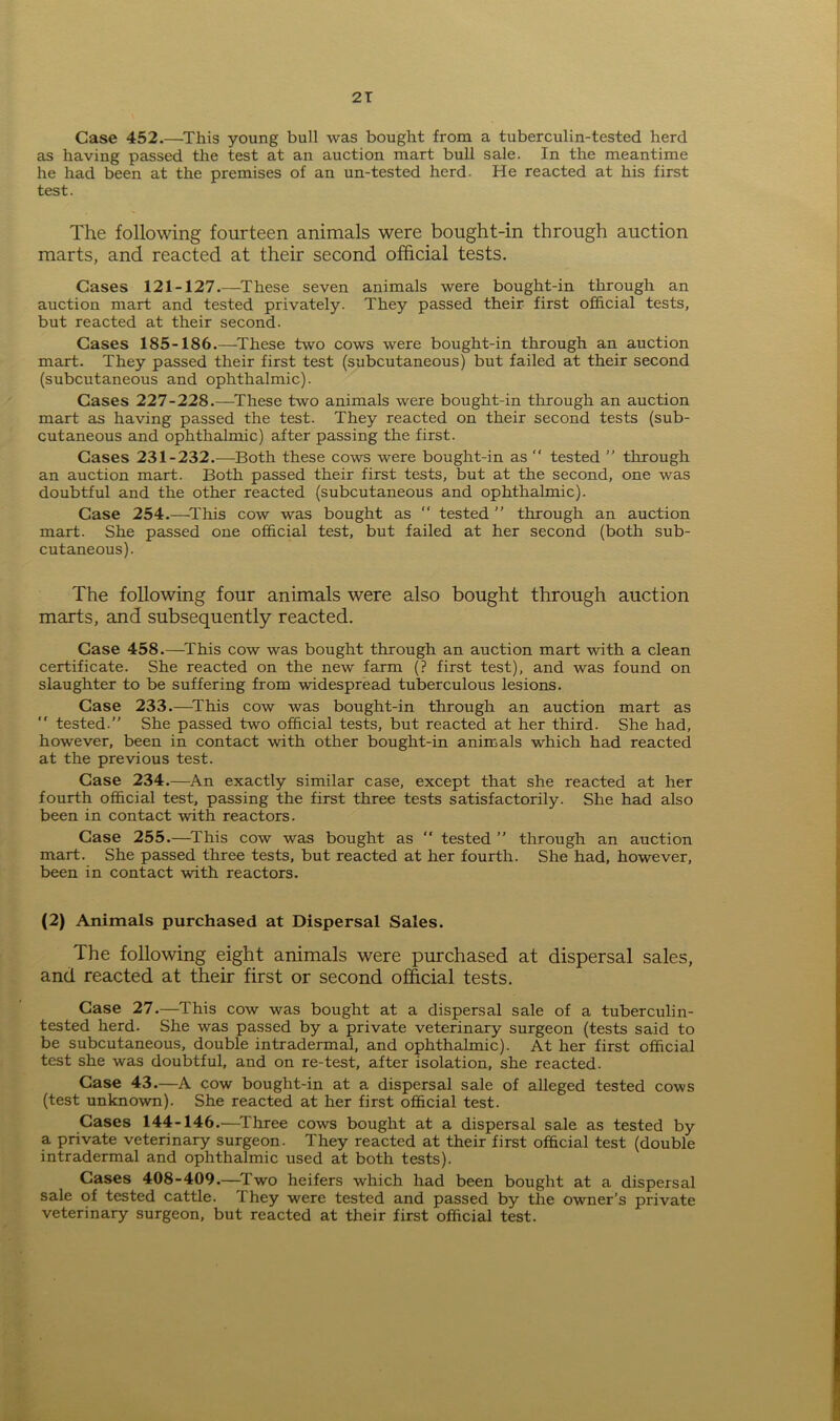 Case 452.—This young bull was bought from a tuberculin-tested herd as having passed the test at an auction mart bull sale. In the meantime he had been at the premises of an un-tested herd. He reacted at his first test. The following fourteen animals were bought-in through auction marts, and reacted at their second official tests. Cases 121-127.—These seven animals were bought-in through an auction mart and tested privately. They passed their first official tests, but reacted at their second. Cases 185-186.—These two cows were bought-in through an auction mart. They passed their first test (subcutaneous) but failed at their second (subcutaneous and ophthalmic). Cases 227-228.—These two animals were bought-in through an auction mart as having passed the test. They reacted on their second tests (sub- cutaneous and ophthalmic) after passing the first. Cases 231-232.—Both these cows were bought-in as “ tested ” through an auction mart. Both passed their first tests, but at the second, one was doubtful and the other reacted (subcutaneous and ophthalmic). Case 254.—This cow was bought as “ tested ” through an auction mart. She passed one official test, but failed at her second (both sub- cutaneous). The following four animals were also bought through auction marts, and subsequently reacted. Case 458.—This cow was bought through an auction mart with a clean certificate. She reacted on the new farm (? first test), and was found on slaughter to be suffering from widespread tuberculous lesions. Case 233.—This cow was bought-in through an auction mart as “ tested.” She passed two official tests, but reacted at her third. She had, however, been in contact with other bought-in animals which had reacted at the previous test. Case 234.—An exactly similar case, except that she reacted at her fourth official test, passing the first three tests satisfactorily. She had also been in contact with reactors. Case 255.—This cow was bought as  tested ” through an auction mart. She passed three tests, but reacted at her fourth. She had, however, been in contact with reactors. (2) Animals purchased at Dispersal Sales. The following eight animals were purchased at dispersal sales, and reacted at their first or second official tests. Case 27.—This cow was bought at a dispersal sale of a tuberculin- tested herd. She was passed by a private veterinary surgeon (tests said to be subcutaneous, double intradermal, and ophthalmic). At her first official test she was doubtful, and on re-test, after isolation, she reacted. Case 43.—A cow bought-in at a dispersal sale of alleged tested cows (test unknown). She reacted at her first official test. Cases 144-146.—Three cows bought at a dispersal sale as tested by a private veterinary surgeon. They reacted at their first official test (double intradermal and ophthalmic used at both tests). Cases 408-409.—Two heifers which had been bought at a dispersal sale of tested cattle. They were tested and passed by the owner’s private veterinary surgeon, but reacted at their first official test.