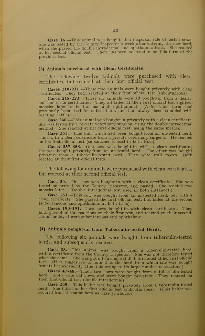 Case 16.—This animal was bought at a dispersal sale of tested cows. She was tested by the County Inspector a week after entering the new herd, when she passed the double intradermal and ophthalmic tests. She reacted at her second official test. There has been no reactors on this farm at the previous test. (3) Animals purchased with Clean Certificates. The following twelve animals were purchased with clean certificates, but reacted at their first official test. Cases 210-211.—These two animals were bought privately with clean certificates. They both reacted at their first official test (subcutaneous). Cases 218-223.—These six animals were all bought-in from a dealer, and had clean certificates. They all failed at their first official test eighteen months later * (subcutaneous and ophthalmic). {Note.—This farm had previously been used for a beef herd, and had always been troubled with reacting cattle). Case 240.—This animal was bought-in privately with a clean certificate. She was tested by a private veterinary surgeon, using the double intradermal method. She reacted at her first official test, using the same method. Case 261.—This bull, which had been bought from an un-tested herd, came with a clean certificate from a private veterinary surgeon. He reacted on his first official test (subcutaneous used in both tests). Cases 357-358.—One cow was bought-in with a clean certificate ; she was bought privately from an un-tested herd. The other was bought privately from a tuberculin-tested herd. They were stall mates. Both reacted at their first official tests. The following four animals were purchased with clean certificates, but reacted at their second official test. Case 39.—This cow was bought-in with a clean certificate. She was tested on arrival by the County Inspector, and passed. She reacted two months later. (Double intradermal test used in both instances.) Case 163.—This cow was bought from an un-tested herd, but with a clean certificate. She passed the first official test, but failed at the second (subcutaneous and ophthalmic at both tests). Cases 190-191.—Two cows bought-in with clean certificates. They both gave doubtful reactions on their first test, and reacted on their second. Tests employed were subcutaneous and ophthalmic. (4) Animals bought-in from Tuberculin-tested Herds. The following six animals were bought from tuberculin-tested herds, and subsequently reacted. Case 38.—This animal was bought from a tuberculin-tested herd with a certificate from the County Inspector. She was not therefore tested when she came. She was put into a single stall, but reacted at her first official test. (It is suggestive to note that the herd from which she was bought lost its licence shortly after this owing to its large number of reactors.) Cases 47-48.—These two cows were bought from a tuberculin-tested herd. Both were old cows, and were bought privately. They reacted on their first official test (double intradermal). Case 260.—ihis heifer was bought privately from a tuberculin-tested herd. She failed at her first official test (subcutaneous). (This heifer was secured from the same herd as Case 38 above.)