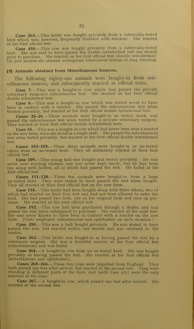 Case 263.—This heifer was bought privately from a tuberculin-tested herd which was, however, frequently troubled with reactors. She reacted at her first official test. Case 455.—This cow was bought privately from a tuberculin-tested herd. She was said to have passed the double intradermal test one month prior to purchase. She reacted on her first official test (double intradermal) • On post mortem she showed widespread tuberculous lesions of long standing. (5) Animals obtained from Miscellaneous Sources. The following eighty-one animals were bought-in from mis- cellaneous sources, and subsequently reacted at official tests. Case 7.—This was a bought-in cow which had passed the private veterinary surgeon’s subcutaneous test. She reacted at her first official double intradermal test. Case 8.—This was a bought-in cow which was stated never to have been in contact with a reactor. She passed the subcutaneous test when treated privately, but reacted at her first official double intradermal test. Cases 25-26.—These animals were bought-in as tested stock, and passed the subcutaneous test when tested by a private veterinary surgeon. They reacted at their first official double intradermal tests. Case 35.—This was a bought-in cow which had never been near a reactor on the new farm, since she stood in a single stall. She passed the subcutaneous test when tested privately, but reacted at her first official double intradermal test. Cases 103-105.—These three animals were bought-in as un-tested calves from an un-tested herd. They all ultimately reacted at their first official test. Case 109.—This young bull was bought and tested privately. He was never near reacting animals and was never kept inside, but he had been run along with heifers, all of which had passed the test. He failed at his first official test. Cases 111-120.—These ten animals were bought-in from a large un-tested herd. They were stated to have passed the test when bought. They all reacted at their first official test on the new farm. Case 134.—This heifer had been bought along with three others, two of which had reacted on their first test and had not been allowed to enter the herd. She had passed two tests, one on her original farm and once on pur- chase. She reacted at the next official test. Case 192.—This cow had been purchased through a dealer, and had passed the test twice subsequent to purchase. She reacted at her next test. She was never known to have been in contact with a reactor on the new farm. (Tests employed, subcutaneous and ophthalmic on each occasion.) Case 258.—This was a bull bought privately. He was stated to have passed the test, but reacted within one month and was returned to the - vendor. Case 262.—This heifer was bought-in as having passed the test by a veterinary surgeon. She was a doubtful reactor at her first official test (subcutaneous) and was failed. Case 264.—A bought-in cow from an un-tested herd. She was bought privately as having passed the test. She reacted at her first official test (subcutaneous and ophthalmic). Cases 265-266.—These two cows were imported from England. They both passed one test after arrival, but reacted to the second test. They were standing in different parts of the byre, and (with Case 267) were the only reactors at the time. Case 267.—A bought-in cow, which passed one test after arrival. She reacted at the second test.