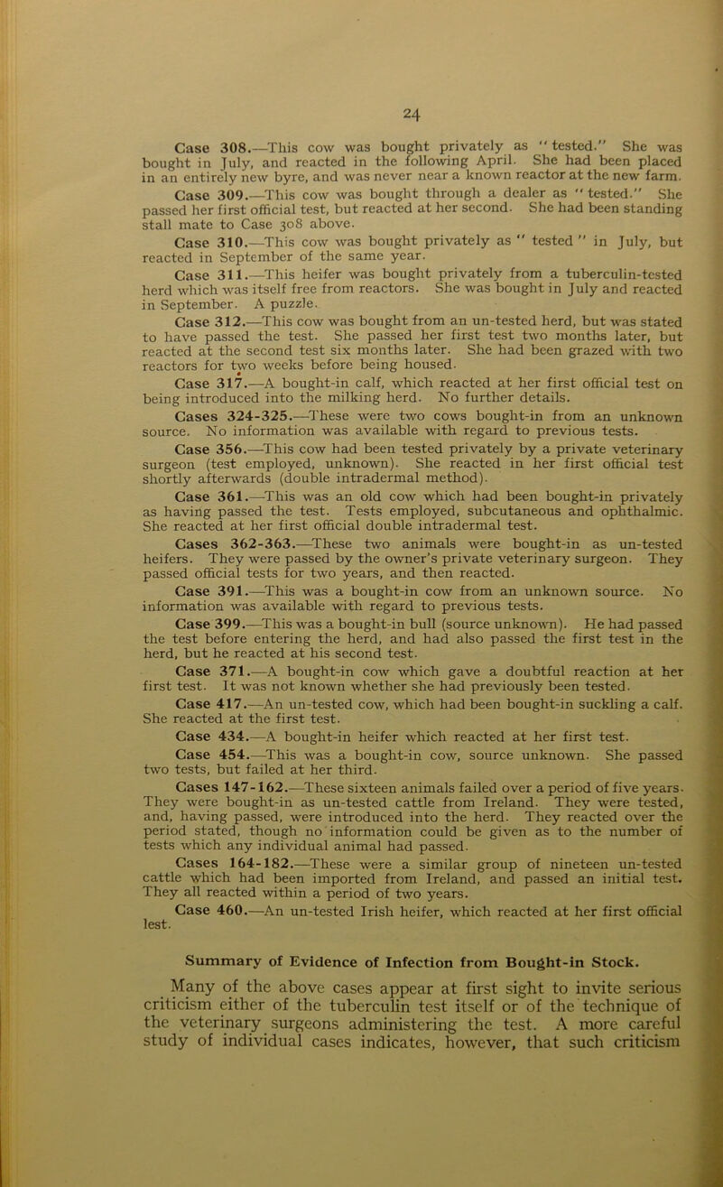 Case 308.—This cow was bought privately as “ tested.” She was bought in July, and reacted in the following April. She had been placed in an entirely new byre, and was never near a known reactor at the new farm. Case 309.—This cow was bought through a dealer as tested.” She passed her first official test, but reacted at her second. She had been standing stall mate to Case 308 above. Case 310.—-This cow was bought privately as tested ” in July, but reacted in September of the same year. Case 311.—This heifer was bought privately from a tuberculin-tested herd which was itself free from reactors. She was bought in July and reacted in September. A puzzle. Case 312.—This cow was bought from an un-tested herd, but was stated to have passed the test. She passed her first test two months later, but reacted at the second test six months later. She had been grazed with two reactors for two weeks before being housed- Case 317.—A bought-in calf, which reacted at her first official test on being introduced into the milking herd. No further details. Cases 324-325.—These were two cows bought-in from an unknown source. No information was available with regard to previous tests. Case 356.—This cow had been tested privately by a private veterinary surgeon (test employed, unknown). She reacted in her first official test shortly afterwards (double intradermal method). Case 361.—-This was an old cow which had been bought-in privately as having passed the test. Tests employed, subcutaneous and ophthalmic. She reacted at her first official double intradermal test. Cases 362-363.—These two animals were bought-in as un-tested heifers. They were passed by the owner’s private veterinary surgeon. They passed official tests for two years, and then reacted. Case 391.—This was a bought-in cow from an unknown source. No information was available with regard to previous tests. Case 399.—This was a bought-in bull (source unknown). He had passed the test before entering the herd, and had also passed the first test in the herd, but he reacted at his second test. Case 371.—A bought-in cow which gave a doubtful reaction at her first test. It was not known whether she had previously been tested. Case 417.—An un-tested cow, which had been bought-in suckling a calf. She reacted at the first test. Case 434.—A bought-in heifer which reacted at her first test. Case 454.—This was a bought-in cow, source unknown. She passed two tests, but failed at her third. Cases 147-162.—These sixteen animals failed over a period of five years. They were bought-in as un-tested cattle from Ireland. They were tested, and, having passed, were introduced into the herd. They reacted over the period stated, though no information could be given as to the number of tests which any individual animal had passed. Cases 164-182.—These were a similar group of nineteen un-tested cattle which had been imported from Ireland, and passed an initial test. They all reacted within a period of two years. Case 460.—An un-tested Irish heifer, which reacted at her first official lest. Summary of Evidence of Infection from Bought-in Stock. Many of the above cases appear at first sight to invite serious criticism either of the tuberculin test itself or of the technique of the veterinary surgeons administering the test. A more careful study of individual cases indicates, however, that such criticism
