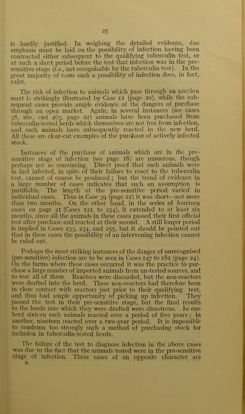 is hardly, justified. In weighing the detailed evidence, due emphasis must be laid on the possibility of infection having been contracted either subsequent to the qualifying tuberculin test, or at such a short period before the test that infection was in the pre- sensitive stage [i.e.y not recognisable by the tuberculin test). In the great majority of cases such a possibility of infection does, in fact, exist. The risk of infection to animals which pass through an auction mart is strikingly illustrated by Case n (page 20), while the sub- sequent cases provide ample evidence of the dangers of purchase through an open market. Again, in several instances (see cases 38, 260, and 263, page 22) animals have been purchased from tuberculin-tested herds which themselves are not free from infection, and such animals have subsequently reacted in the new herd. All these are clear-cut examples of the purchase of actively infected stock. Instances of the purchase of animals which are in the pre- sensitive stage of infection (see page 18) are numerous, though perhaps not so convincing. Direct proof that such animals were in fact infected, in spite of their failure to react to the tuberculin test, cannot of course be produced ; but the trend of evidence in a large number of cases indicates that such an assumption is justifiable. The length of the pre-sensitive period varied in individual cases. Thus in Case 39 (page 22) it was short—not more than two months. On the other hand, in the series of fourteen cases on page 21 (Cases 121 to 254), it extended to at least six months, since all the animals in these cases passed their first official test after purchase and reacted at their second. A still longer period is implied in Cases 233, 234, and 255, but it should be pointed out that in these cases the possibility of an intervening infection cannot be ruled out. Perhaps the most striking instances of the danger of unrecognised (pre-sensitive) infection are to be seen in Cases 147 to 182 (page 24). On the farms where these cases occurred it was the practice to pur- chase a large number of imported animals from un-tested sources, and to test all of them. Reactors were discarded, but the non-reactors were drafted into the herd. These non-reactors had therefore been in close contact with reactors just prior to their qualifying test, and thus had ample opportunity of picking up infection. They passed the test in their pre-sensitive stage, but the final results to the herds into which they were drafted were disastrous. In one herd sixteen such animals reacted over a period of five years ; in another, nineteen reacted over a two-year period. It is impossible to condemn too strongly such a method of purchasing stock for inclusion in tuberculin-tested herds. The failure of the test to diagnose infection in the above cases was due to the fact that the animals tested were in the pre-sensitive stage of infection. Three cases of an opposite character are d ' ‘ *
