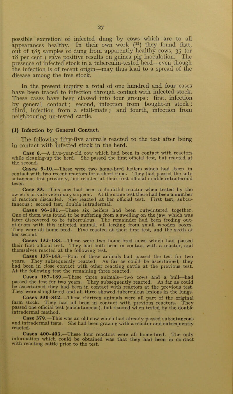 possible excretion of infected dung by cows which are to all appearances healthy. In their own work (15) they found that, out of 185 samples of dung from apparently healthy cows, 35 (or 18 per cent.) gave positive results on guinea-pig inoculation. The presence of infected stock in a tuberculin-tested herd—even though the infection is of recent origin—may thus lead to a spread of the disease among the free stock. In the present inquiry a total of one hundred and four cases have been traced to infection through contact with infected stock. These cases have been classed into four groups : first, infection by general contact; second, infection from bought-in stock; third, infection from a stall-mate; and fourth, infection from neighbouring un-tested cattle. (1) Infection by General Contact. The following fifty-five animals reacted to the test after being in contact with infected stock in the herd. Case 6.—A five-year-old cow which, had been in contact with reactors while cleaning-up the herd. She passed the first official test, but reacted at the second. Cases 9-10.—These were two home-bred heifers which had been in contact with two recent reactors for a short time. They had passed the sub- cutaneous test privately, but reacted at their first official double intradermal tests. Case 33.—This cow had been a doubtful reactor when tested by the owner’s private veterinary surgeon. At the same test there had been a number of reactors discarded. She reacted at her official test. First test, subcu- taneous ; second test, double intradermal. Cases 96-101.—These six heifers had been outwintered together. One of them was found to be suffering from a swelling on the jaw, which was later discovered to be tuberculous. The remainder had been feeding out- of-doors with this infected animal, all feeding from small wooden boxes. They were all home-bred. Five reacted at their first test, and the sixth at her second. Cases 132-133.—These were two home-bred cows which had passed their first official test. They had both been in contact with a reactor, and themselves reacted at the following test. Cases 137-143.—Four of these animals had passed the test for two years. They subsequently reacted. As far as could be ascertained, they had been in close contact with other reacting cattle at the previous test. At the following test the remaining three reacted. Cases 187-189.—These three animals—two cows and a bull—had passed the test for two years. They subsequently reacted. As far as could be ascertained they had been in contact with reactors at the previous test. They were slaughtered and all three showed tuberculous lesions in the lungs. Cases 330-342.—These thirteen animals were all part of the original farm stock. They had all been in contact with previous reactors. They passed one official test (subcutaneous), but reacted when tested by the double intradermal method. Case 379.—This was an old cow which had already passed subcutaneous and intradermal tests. She had been grazing with a reactor and subsequently reacted. Cases 400-403.—These four reactors were all home-bred. The only information which could be obtained was that they had been in contact with reacting cattle prior to the test.