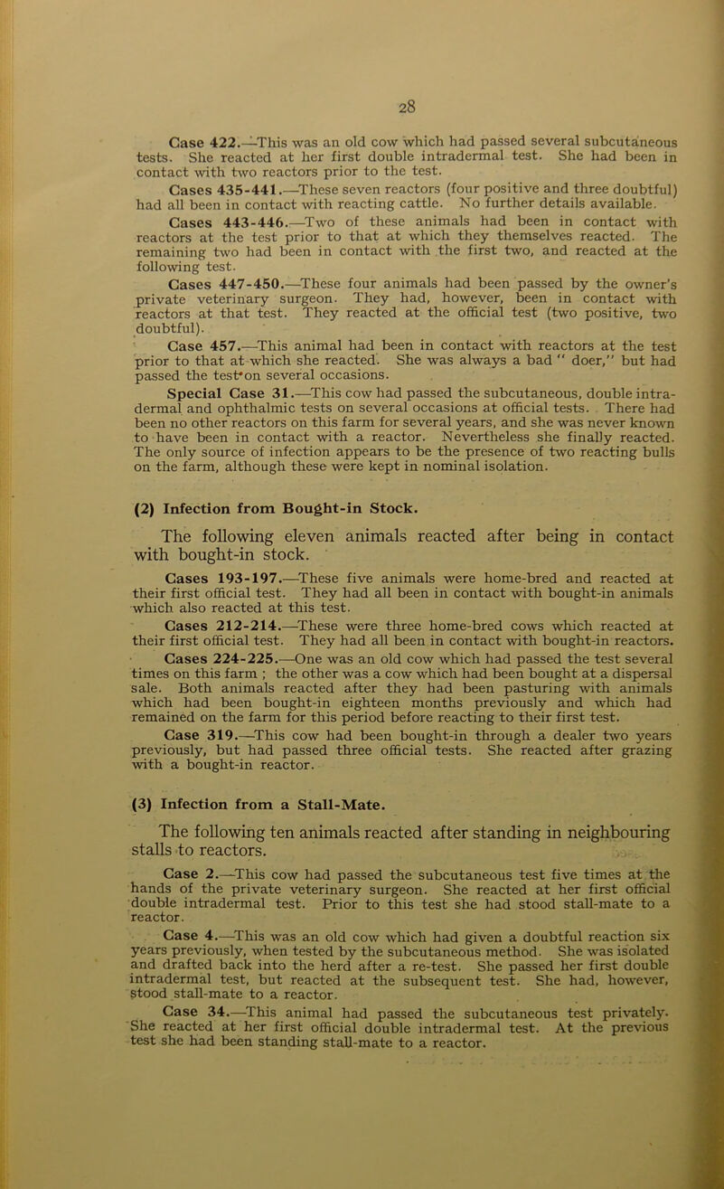 Case 422.—This was an old cow which had passed several subcutaneous tests. She reacted at her first double intradermal test. She had been in contact with two reactors prior to the test. Cases 435-441.—These seven reactors (four positive and three doubtful) had all been in contact with reacting cattle. No further details available. Cases 443-446.—Two of these animals had been in contact with reactors at the test prior to that at which they themselves reacted. The remaining two had been in contact with the first two, and reacted at the following test. Cases 447-450.—These four animals had been passed by the owner’s private veterinary surgeon. They had, however, been in contact with reactors at that test. They reacted at the official test (two positive, two doubtful). Case 457.—This animal had been in contact with reactors at the test prior to that at which she reacted. She was always a bad “ doer,” but had passed the test*on several occasions. Special Case 31.—-This cow had passed the subcutaneous, double intra- dermal and ophthalmic tests on several occasions at official tests. There had been no other reactors on this farm for several years, and she was never known to have been in contact with a reactor. Nevertheless she finally reacted. The only source of infection appears to be the presence of two reacting bulls on the farm, although these were kept in nominal isolation. (2) Infection from Bought-in Stock. The following eleven animals reacted after being in contact with bought-in stock. ' Cases 193-197.—These five animals were home-bred and reacted at their first official test. They had all been in contact with bought-in animals which also reacted at this test. Cases 212-214.—These were three home-bred cows which reacted at their first official test. They had all been in contact with bought-in reactors. Cases 224-225.—One was an old cow which had passed the test several times on this farm ; the other was a cow which had been bought at a dispersal sale. Both animals reacted after they had been pasturing with animals which had been bought-in eighteen months previously and which had remained on the farm for this period before reacting to their first test. Case 319.—This cow had been bought-in through a dealer two years previously, but had passed three official tests. She reacted after grazing with a bought-in reactor. (3) Infection from a Stall-Mate. The following ten animals reacted after standing in neighbouring stalls to reactors. Case 2.—This cow had passed the subcutaneous test five times at the hands of the private veterinary surgeon. She reacted at her first official double intradermal test. Prior to this test she had stood stall-mate to a reactor. Case 4.—This was an old cow which had given a doubtful reaction six years previously, when tested by the subcutaneous method. She was isolated and drafted back into the herd after a re-test. She passed her first double intradermal test, but reacted at the subsequent test. She had, however, stood stall-mate to a reactor. Case 34.—This animal had passed the subcutaneous test privately. She reacted at her first official double intradermal test. At the previous test she had been standing stall-mate to a reactor.
