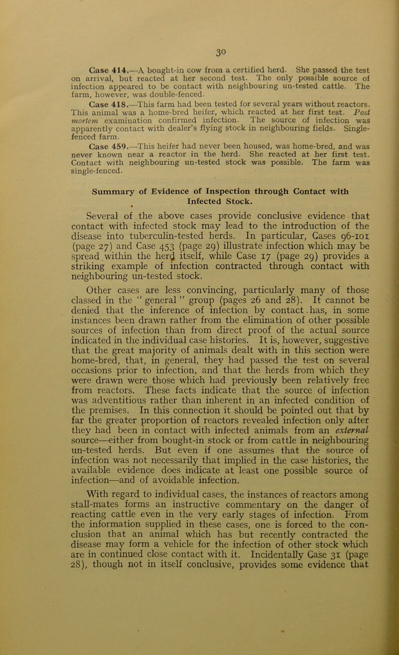 Case 414.—A bought-in cow from a certified herd. She passed the test on arrival, but reacted at her second test. The only possible source of infection appeared to be contact with neighbouring un-tested cattle. The farm, however, was double-fenced. Case 418.—This farm had been tested for several years without reactors. This animal was a home-bred heifer, which reacted at her first test. Post mortem examination confirmed infection. The source of infection was apparently contact with dealer’s flying stock in neighbouring fields. Single- fenced farm. Case 459.—This heifer had never been housed, was home-bred, and was never known near a reactor in the herd. She reacted at her first test. Contact with neighbouring un-tested stock was possible. The farm was single-fenced. Summary of Evidence of Inspection through Contact with Infected Stock. • Several of the above cases provide conclusive evidence that contact with infected stock may lead to the introduction of the disease into tuberculin-tested herds. In particular, Gases 96-101 (page 27) and Case 453 (page 29) illustrate infection which may be spread within the her$ itself, while Case 17 (page 29) provides a striking example of infection contracted through contact with neighbouring un-tested stock. Other cases are less convincing, particularly many of those classed in the “ general ” group (pages 26 and 28). It cannot be denied that the inference of infection by contact. has, in some instances been drawn rather from the elimination of other possible sources of infection than from direct proof of the actual source indicated in the individual case histories. It is, however, suggestive that the great majority of animals dealt with in this section were home-bred, that, in general, they had passed the test on several occasions prior to infection, and that the herds from which they were drawn were those which had previously been relatively free from reactors. These facts indicate that the source of infection was adventitious rather than inherent in an infected condition of the premises. In this connection it should be pointed out that by far the greater proportion of reactors revealed infection onfy after they had been in contact with infected animals from an external source—either from bough t-in stock or from cattle in neighbouring un-tested herds. But even if one assumes that the source of infection was not necessarily that implied in the case histories, the available evidence does indicate at least one possible source of infection—and of avoidable infection. With regard to individual cases, the instances of reactors among stall-mates forms an instructive commentary on the danger of reacting cattle even in the very early stages of infection. From the information supplied in these cases, one is forced to the con- clusion that an animal which has but recently contracted the disease may form a vehicle for the infection of other stock which are in continued close contact with it. Incidentally Case 31 (page 28), though not in itself conclusive, provides some evidence that