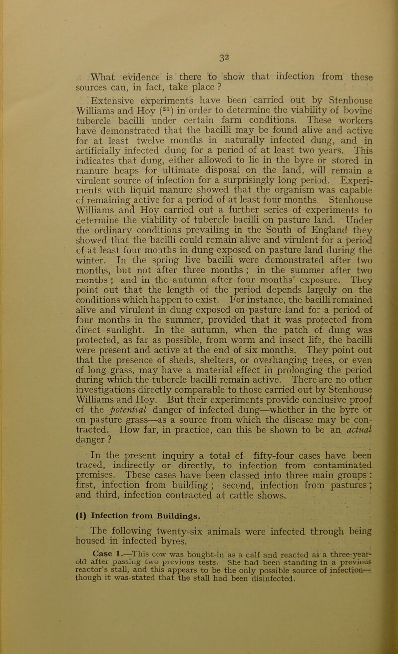 What evidence is there to show that infection from these sources can, in fact, take place ? Extensive experiments have been carried but by Stenhouse Williams and Hoy (21) in order to determine the viability of bovine tubercle bacilli under certain farm conditions. These workers have demonstrated that the bacilli may be found alive and active for at least twelve months in naturally infected dung, and in artificially infected dung for a period of at least two years. This indicates that dung, either allowed to lie in the byre or stored in manure heaps for ultimate disposal on the land, will remain a virulent source of infection for a surprisingly long period. Experi- ments with liquid manure showed that the organism was capable of remaining active for a period of at least four months. Stenhouse Williams and Hoy carried out a further series of experiments to determine the viability of tubercle bacilli on pasture land. Under the ordinary conditions prevailing in the South of England they showed that the bacilli could remain alive and virulent for a period of at least four months in dung exposed on pasture land during the winter. In the spring live bacilli were demonstrated after two months, but not after three months ; in the summer after two months ; and in the autumn after four months’ exposure. They point out that the length of the period depends largely on the conditions which happen to exist. For instance, the bacilli remained alive and virulent in dung exposed on • pasture land for a period of four months in the summer, provided that it was protected from direct sunlight. In the autumn, when the patch of dung was protected, as far as possible, from worm and insect life, the bacilli were present and active at the end of six months. They point out that the presence of sheds, shelters, or overhanging trees, or even of long grass, may have a material effect in prolonging the period during which the tubercle bacilli remain active. There are no other investigations directly comparable to those carried out by Stenhouse Williams and Hoy. But their experiments provide conclusive proof of the potential danger of infected dung—whether in the byre or on pasture grass—as a source from which the disease may be con- tracted. How far, in practice, can this be shown to be an actual danger ? In the present inquiry a total of fifty-four cases have been traced, indirectly or directly, to infection from contaminated premises. These cases have been classed into three main groups : first, infection from building ; second, infection from pastures; and third, infection contracted at cattle shows. (1) Infection from Buildings. The following twenty-six animals were infected through being housed in infected byres. Case 1.—This cow was bought-in as a calf and reacted as a three-year- old after passing two previous tests. She had been standing in a previous reactor’s stall, and this appears to be the only possible source of infection— though it was-stated that the stall had been disinfected.