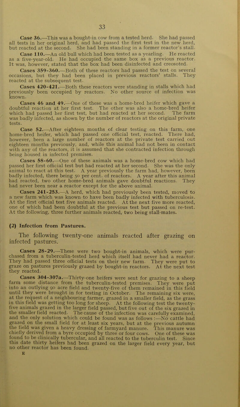 Case 36.—This was a bought-in cow from a tested herd. She had passed all tests in her original herd, and had passed the first test in the new herd, but reacted at the second. She had been standing in a former reactor’s stall. Case 110.—An old bull which had been tested as a yearling. He reacted as a five-year-old. He had occupied the same box as a previous reactor. It was, however, stated that the box had been disinfected and creosoted. Cases 359-360.—Both of these reactors had passed the test on several occasions, but they had been placed in previous reactors’ stalls. They reacted at the subsequent test. Cases 420-421.—Both these reactors were standing in stalls which had previously been occupied by reactors. No other source of infection was known. Cases 46 and 49.—One of these was a home-bred heifer which gave a doubtful reaction at her first test. The other was also a home-bred heifer which had passed her first test, but had reacted at her second. The farm was badly infected, as shown by the number of reactors at the original private tests. Case 52.—After eighteen months of clear testing on this farm, one home-bred heifer, which had passed one official test, reacted. There had, however, been a large number of reactors at the private test carried out eighteen months previously, and, while this animal had not been in contact with any of the reactors, it is assumed that she contracted infection through being housed in infected premises. Cases 58-60.—One of these animals was a home-bred cow which had passed her first official test but had reacted at her second. She was the only animal to react at this test. A year previously the farm had, however, been badly infected, there being 50 per cent, of reactors. A year after this animal had reacted, two other home-bred animals gave doubtful reactions. They had never been near a reactor except for the above animal. Cases 241-253.—A herd, which had previously been tested, moved to a new farm which was known to have been badly infected with tuberculosis. At the first official test five animals reacted. At the next five more reacted, one of which had been doubtful at the previous test but passed on re-test. At the following, three further animals reacted, two being stall-mates. (2) Infection from Pastures. The following twenty-one animals reacted after grazing on infected pastures. Cases 28-29.—These were two bought-in animals, which were pur- chased from a tuberculin-tested herd which itself had never had a reactor. They had passed three official tests on their new farm. They were put to graze on pastures previously grazed by bought-in reactors. At the next test they reacted. Cases 304-307a.—Thirty-one heifers were sent for grazing to a sheep farm some distance from the tuberculin-tested premises. They were put into an outlying 90 acre field and twenty-five of them remained in this field until they were brought in for testing in October. The remaining six were, at the request of a neighbouring farmer, grazed in a smaller field, as the grass in this field was getting too long for sheep. At the following test the twenty- five animals grazed in the larger field passed, but five out of the six grazed in the smaller field reacted. The cause of the infection was carefully examined, and the only solution which could be found was as follows :—No cattle had grazed on the small field for at least six years, but at the previous autumn the field was given a heavy dressing of farmyard manure. This manure was chiefly derived from a byre occupied by three or four cows. One of these was found to be clinically tubercular, and all reacted to the tuberculin test. Since this date thirty heifers had been grazed on the larger field every year, but no other reactor has been found. E