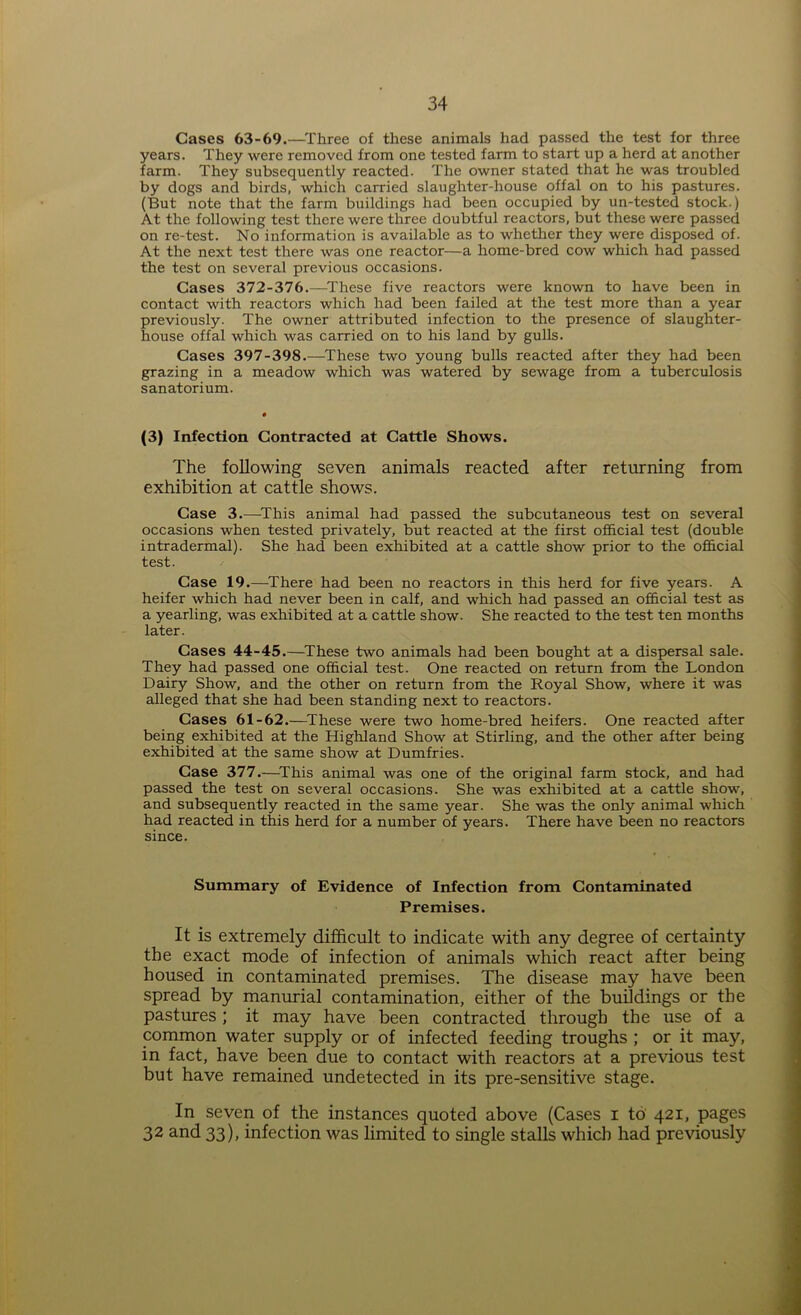 Gases 63-69.—Three of these animals had passed the test for three years. They were removed from one tested farm to start up a herd at another farm. They subsequently reacted. The owner stated that he was troubled by dogs and birds, which carried slaughter-house offal on to his pastures. (But note that the farm buildings had been occupied by un-tested stock.) At the following test there were three doubtful reactors, but these were passed on re-test. No information is available as to whether they were disposed of. At the next test there was one reactor—a home-bred cow which had passed the test on several previous occasions. Cases 372-376.—These five reactors were known to have been in contact with reactors which had been failed at the test more than a year previously. The owner attributed infection to the presence of slaughter- house offal which was carried on to his land by gulls. Cases 397-398.—These two young bulls reacted after they had been grazing in a meadow which was watered by sewage from a tuberculosis sanatorium. (3) Infection Contracted at Cattle Shows. The following seven animals reacted after returning from exhibition at cattle shows. Case 3.—This animal had passed the subcutaneous test on several occasions when tested privately, but reacted at the first official test (double intradermal). She had been exhibited at a cattle show prior to the official test. Case 19.—There had been no reactors in this herd for five years. A heifer which had never been in calf, and which had passed an official test as a yearling, was exhibited at a cattle show. She reacted to the test ten months later. Cases 44-45.—These two animals had been bought at a dispersal sale. They had passed one official test. One reacted on return from the London Dairy Show, and the other on return from the Royal Show, where it was alleged that she had been standing next to reactors. Cases 61-62.—These were two home-bred heifers. One reacted after being exhibited at the Highland Show at Stirling, and the other after being exhibited at the same show at Dumfries. Case 377.—This animal was one of the original farm stock, and had passed the test on several occasions. She was exhibited at a cattle show, and subsequently reacted in the same year. She was the only animal which had reacted in this herd for a number of years. There have been no reactors since. Summary of Evidence of Infection from Contaminated Premises. It is extremely difficult to indicate with any degree of certainty the exact mode of infection of animals which react after being housed in contaminated premises. The disease may have been spread by manurial contamination, either of the buildings or the pastures ; it may have been contracted through the use of a common water supply or of infected feeding troughs ; or it may, in fact, have been due to contact with reactors at a previous test but have remained undetected in its pre-sensitive stage. In seven of the instances quoted above (Cases i to 421, pages 32 and 33), infection was limited to single stalls which had previously