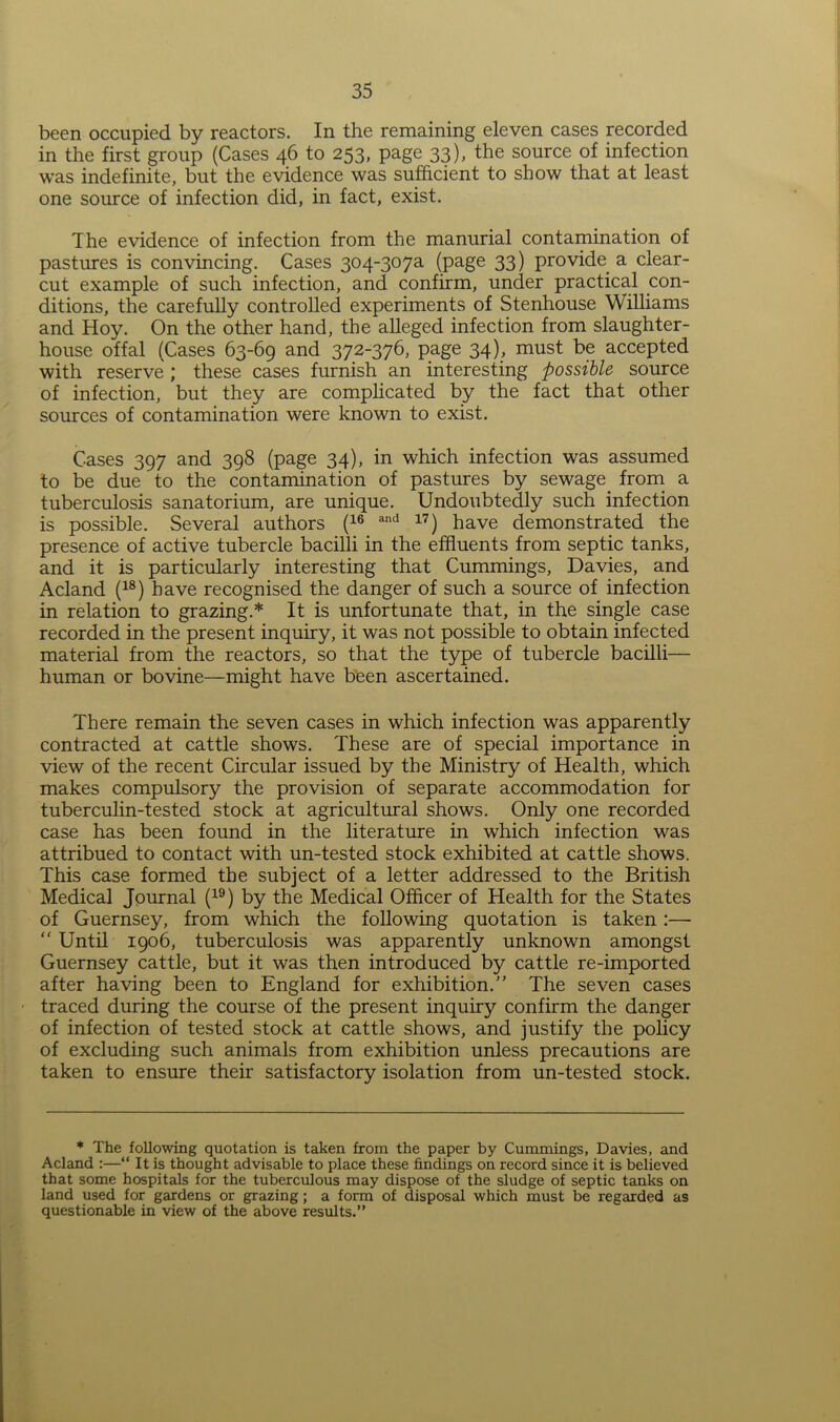 been occupied by reactors. In the remaining eleven cases recorded in the first group (Cases 46 to 253, page 33), the source of infection was indefinite, but the evidence was sufficient to show that at least one source of infection did, in fact, exist. The evidence of infection from the manurial contamination of pastures is convincing. Cases 304~307a (page 33) provide a clear- cut example of such infection, and confirm, under practical con- ditions, the carefully controlled experiments of Stenhouse Williams and Hoy. On the other hand, the alleged infection from slaughter- house offal (Cases 63-69 and 372-376, page 34), must be accepted with reserve ; these cases furnish an interesting possible source of infection, but they are complicated by the fact that other sources of contamination were known to exist. Cases 397 and 398 (page 34), in which infection was assumed to be due to the contamination of pastures by sewage from a tuberculosis sanatorium, are unique. Undoubtedly such infection is possible. Several authors (16 and 17) have demonstrated the presence of active tubercle bacilli in the effluents from septic tanks, and it is particularly interesting that Cummings, Davies, and Acland (18) have recognised the danger of such a source of infection in relation to grazing.* It is unfortunate that, in the single case recorded in the present inquiry, it was not possible to obtain infected material from the reactors, so that the type of tubercle bacilli— human or bovine—might have been ascertained. There remain the seven cases in which infection was apparently contracted at cattle shows. These are of special importance in view of the recent Circular issued by the Ministry of Health, which makes compulsory the provision of separate accommodation for tuberculin-tested stock at agricultural shows. Only one recorded case has been found in the literature in which infection was attribued to contact with un-tested stock exhibited at cattle shows. This case formed the subject of a letter addressed to the British Medical Journal (19) by the Medical Officer of Health for the States of Guernsey, from which the following quotation is taken :—  Until 1906, tuberculosis was apparently unknown amongst Guernsey cattle, but it was then introduced by cattle re-imported after having been to England for exhibition.” The seven cases traced during the course of the present inquiry confirm the danger of infection of tested stock at cattle shows, and justify the policy of excluding such animals from exhibition unless precautions are taken to ensure their satisfactory isolation from un-tested stock. * The following quotation is taken from the paper by Cummings, Davies, and Acland :—“ It is thought advisable to place these findings on record since it is believed that some hospitals for the tuberculous may dispose of the sludge of septic tanks on land used for gardens or grazing; a form of disposal which must be regarded as questionable in view of the above results.”