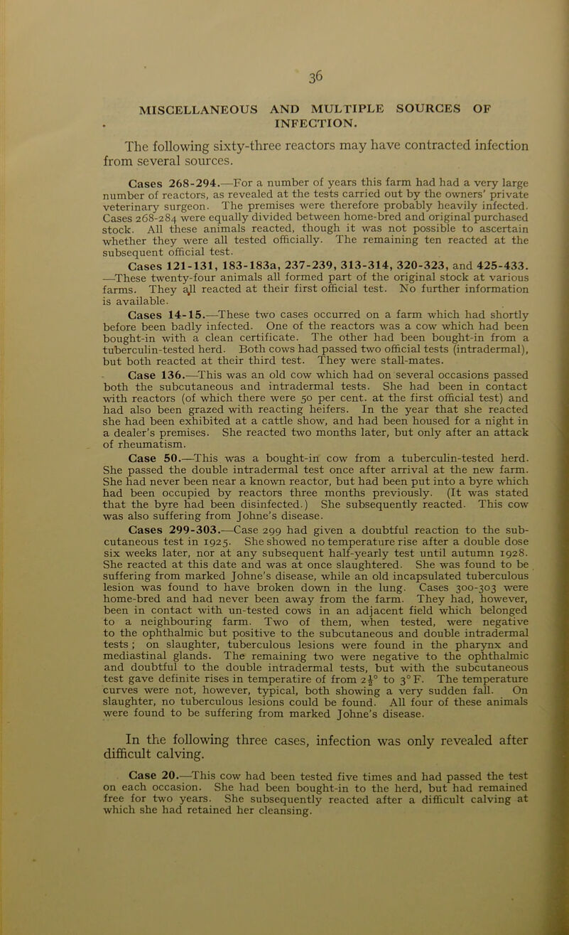 MISCELLANEOUS AND MULTIPLE SOURCES OF INFECTION. The following sixty-three reactors may have contracted infection from several sources. Cases 268-294.—-For a number of years this farm had had a very large number of reactors, as revealed at the tests carried out by the owners’ private veterinary surgeon. The premises were therefore probably heavily infected. Cases 268-284 were equally divided between home-bred and original purchased stock. All these animals reacted, though it was not possible to ascertain whether they were all tested officially. The remaining ten reacted at the subsequent official test. Cases 121-131, 183-183a, 237-239, 313-314, 320-323, and 425-433. —These twenty-four animals all formed part of the original stock at various farms. They ajl reacted at their first official test. No further information is available. Cases 14-15.—These two cases occurred on a farm which had shortly before been badly infected. One of the reactors was a cow which had been bought-in with a clean certificate. The other had been bought-in from a tuberculin-tested herd. Both cows had passed two official tests (intradermal), but both reacted at their third test. They were stall-mates. Case 136.—This was an old cow which had on several occasions passed both the subcutaneous and intradermal tests. She had been in contact with reactors (of which there were 50 per cent, at the first official test) and had also been grazed with reacting heifers. In the year that she reacted she had been exhibited at a cattle show, and had been housed for a night in a dealer’s premises. She reacted two months later, but only after an attack of rheumatism. Case 50.—This was a bought-in cow from a tuberculin-tested herd. She passed the double intradermal test once after arrival at the new farm. She had never been near a known reactor, but had been put into a byre which had been occupied by reactors three months previously. (It was stated that the byre had been disinfected.) She subsequently reacted. This cow was also suffering from Johne’s disease. Cases 299-303.—Case 299 had given a doubtful reaction to the sub- cutaneous test in 1925. She showed no temperature rise after a double dose six weeks later, nor at any subsequent half-yearly test until autumn 1928. She reacted at this date and was at once slaughtered. She was found to be suffering from marked Johne’s disease, while an old incapsulated tuberculous lesion was found to have broken down in the lung. Cases 300-303 were home-bred and had never been away from the farm. They had, however, been in contact with un-tested cows in an adjacent field which belonged to a neighbouring farm. Two of them, when tested, were negative to the ophthalmic but positive to the subcutaneous and double intradermal tests ; on slaughter, tuberculous lesions were found in the pharynx and mediastinal glands. The remaining two were negative to the ophthalmic and doubtful to the double intradermal tests, but with the subcutaneous test gave definite rises in temperatire of from 2^° to 3°F. The temperature curves were not, however, typical, both showing a very sudden fall. On slaughter, no tuberculous lesions could be found. All four of these animals were found to be suffering from marked Johne’s disease. In the following three cases, infection was only revealed after difficult calving. Case 20.—This cow had been tested five times and had passed the test on each occasion. She had been bought-in to the herd, but had remained free for two years. She subsequently reacted after a difficult calving at which she had retained her cleansing.