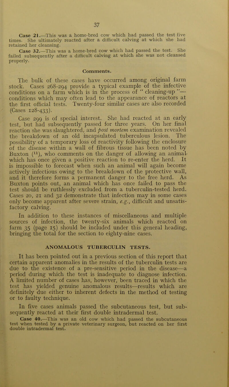 Case 21.—This was a home-bred cow which had passed the test five times. She ultimately reacted after a difficult calving at which she had retained her cleansing. Case 32.—This was a home-bred cow which had passed the test. She failed subsequently after a difficult calving at which she was not cleansed properly. Comments. The bulk of these cases have occurred among original farm stock. Cases 268-294 provide a typical example of the infective conditions on a farm which is in the process of “ cleaning-up ”— conditions which may often lead to the appearance of reactors at the first official tests. Twenty-four similar cases are also recorded (Cases 128-433). Case 299 is of special interest. She had reacted at an early test, but had subsequently passed for three years. On her final reaction she was slaughtered, and post mortem examination revealed the breakdown of an old incapsulated tuberculous lesion. The possibility of a temporary loss of reactivity following the enclosure of the disease within a wall of fibrous tissue has been noted by Buxton (11), who comments on the danger of allowing an animal- which has once given a positive reaction to re-enter the herd. It is impossible to forecast when such an animal will again become actively infectious owing to the breakdown of the protective wall, and it therefore forms a permanent danger to the free herd. As Buxton points out, an animal which has once failed to pass the test should be ruthlessly excluded from a tuberculin-tested herd. Cases 20, 21 and 32 demonstrate that infection may in some cases only become apparent after severe strain, e.g., difficult and unsatis- factory calving. In addition to these instances of miscellaneous and multiple sources of infection, the twenty-six animals which reacted on farm 35 (page 15) should be included under this general heading, bringing the total for the section to eighty-nine cases. ANOMALOUS TUBERCULIN TESTS. It has been pointed out in a previous section of this report that certain apparent anomalies in the results of the tuberculin tests are due to the existence of a pre-sensitive period in the disease—a ' period during which the test is inadequate to diagnose infection. A limited number of cases has, however, been traced in which the test has yielded genuine anomalous results—results which are definitely due either to inherent defects in the method of testing or to faulty technique. In five cases animals passed the subcutaneous test, but sub- sequently reacted at their first double intradermal test. Case 40.—This was an old cow which had passed the subcutaneous test when tested by a private veterinary surgeon, but reacted on her first double intradermal test.