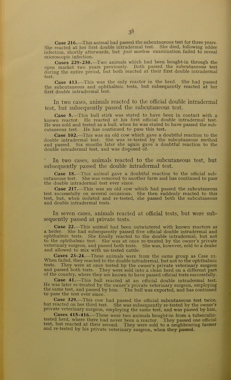 Case 216.—This animal had passed the subcutaneous test for three years. She reacted at her first double intradermal test. She died, following udder infection, shortly afterwards, but post mortem examination failed to reveal microscopic infection. Cases 229-230.—Two animals which had been bought-in through the open market two years previously. Both passed the subcutaneous test during the entire period, but both reacted at their first double intradermal test. Case 413.—This was the only reactor in the herd. She had passed the subcutaneous and ophthalmic tests, but subsequently reacted at her first double intradermal test. In two cases, animals reacted to the official double intradermal test, but subsequently passed the subcutaneous test. Case 5.—This bull stirk was stated to have been in contact with a known reactor. He reacted at his first official double intradermal test. He was sold and tested as a bull, when he was stated to have passed the sub- cutaneous test. He has continued to pass this test. Case 102.—This was an old cow which gave a doubtful reaction to the double intradermal test. She was re-tested by the subcutaneous method and passed. Six months later she again gave a doubtful reaction to the double intradermal test, and was disposed of. ' In two cases, animals reacted to the subcutaneous test, but subsequently passed the double intradermal test. Case 18.—This animal gave a doubtful reaction to the official sub- cutaneous test. She was removed to another farm and has continued to pass the double intradermal test ever since. Case 217.—This was an old cow which had passed the subcutaneous test successfully on several occasions. She then suddenly reacted to this test, but, when isolated and re-tested, she passed both the subcutaneous and double intradermal tests. In seven cases, animals reacted at official tests, but were sub- sequently passed at private tests. Case 22.—This animal had been outwintered with known reactors as a heifer. She had subsequently passed five official double intradermal and ophthalmic tests. She finally reacted to the double intradermal, but not to the ophthalmic test. She was at once re-treated by the owner’s private veterinary surgeon, and passed both tests. She was, however, sold to a dealer and allowed to mix with un-tested cattle. Cases 23-24.—These animals were from the same group as Case 22. When failed, they reacted to the double intradermal, but not to the ophthalmic tests. They were at once tested by the owner’s private veterinary surgeon and passed both tests. They were sold into a clean herd on a different part of the country, where they are known to have passed official tests successfully. Case 41.—This bull reacted at an official double intradermal test. He was later re-treated by the owner’s private veterinary surgeon, employing the same test, and passed by him. The bull was exported, and has continued to pass the test ever since. Case 329.—This cow had passed the official subcutaneous test twice, but reacted on her third test. She was subsequently re-tested by the owner’s private veterinary surgeon, employing the same test, and was passed by him. Cases 415-416.—These were two animals bought-in from a tuberculin- tested herd, where there had never been a reactor. They passed one official test, but reacted at their second. They were sold to a neighbouring farmer and re-tested by his private veterinary surgeon, when they passed.
