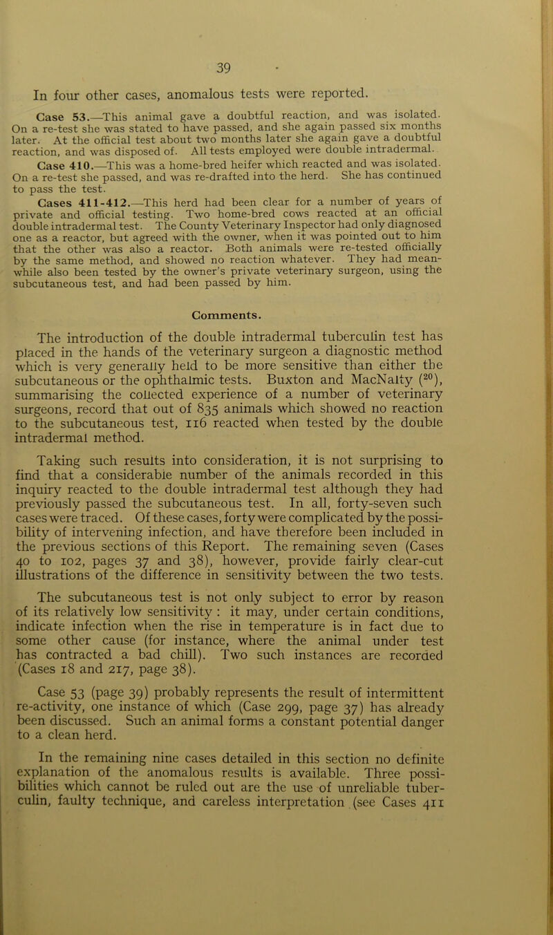In four other cases, anomalous tests were reported. Case 53.—This animal gave a doubtful reaction, and was isolated. On a re-test she was stated to have passed, and she again passed six months later. At the official test about two months later she again gave a doubtful reaction, and was disposed of. All tests employed were double intradermal. Case 410.—This was a home-bred heifer which reacted and was isolated. On a re-test she passed, and was re-drafted into the herd. She has continued to pass the test. Cases 411-412.—This herd had been clear for a number of years of private and official testing. Two home-bred cows reacted at an official double intradermal test. The County Veterinary Inspector had only diagnosed one as a reactor, but agreed with the owner, when it was pointed out to him that the other was also a reactor. Both animals were re-tested officially by the same method, and showed no reaction whatever. Ihey had mean- while also been tested by the owner’s private veterinary surgeon, using the subcutaneous test, and had been passed by him. Comments. The introduction of the double intradermal tuberculin test has placed in the hands of the veterinary surgeon a diagnostic method which is very generally held to be more sensitive than either the subcutaneous or the ophthalmic tests. Buxton and MacNalty (20), summarising the collected experience of a number of veterinary surgeons, record that out of 835 animals which showed no reaction to the subcutaneous test, 116 reacted when tested by the double intradermal method. Taking such resuits into consideration, it is not surprising to find that a considerable number of the animals recorded in this inquiry reacted to the double intradermal test although they had previously passed the subcutaneous test. In all, forty-seven such cases were traced. Of these cases, forty were complicated by the possi- bility of intervening infection, and have therefore been included in the previous sections of this Report. The remaining seven (Cases 40 to 102, pages 37 and 38), however, provide fairly clear-cut illustrations of the difference in sensitivity between the two tests. The subcutaneous test is not only subject to error by reason of its relatively low sensitivity : it may, under certain conditions, indicate infection when the rise in temperature is in fact due to some other cause (for instance, where the animal under test has contracted a bad chill). Two such instances are recorded (Cases 18 and 217, page 38). Case 53 (page 39) probably represents the result of intermittent re-activity, one instance of which (Case 299, page 37) has already been discussed. Such an animal forms a constant potential danger to a clean herd. In the remaining nine cases detailed in this section no definite explanation of the anomalous results is available. Three possi- bilities which cannot be ruled out are the use of unreliable tuber- culin, faulty technique, and careless interpretation (see Cases 411