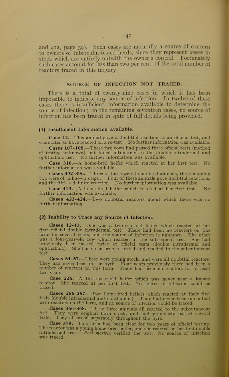 and 412, page 39). Such cases are naturally a source of concern to owners of tuberculin-tested herds, since they represent losses in stock which are entirely outwith the owner’s control. Fortunately such cases account for less than two per cent, of the total number of reactors traced in this inquiry. SOURCE OF INFECTION NOT TRACED. There is a total of twenty-nine cases in which it has been impossible to indicate any source of infection. In twelve of these cases there is insufficient information available to determine the source of infection ; in the remaining seventeen cases, no source of infection has been traced in spite of full details being provided. (l) Insufficient Information available. Case 42.—This animal gave a doubtful reaction at an official test, and was stated to have reacted on a re-test. No further information was available. Cases 107-108.—These two cows had passed three official tests (method of testing unknown) but failed ultimately to the double intradermal and ophthalmic test. No further information was available. Case 316.—A home-bred heifer which reacted at her first test. No further information was available. Cases 392-396.—Three of these were home-bred animals, the remaining two were of unknown origin. Four of these animals gave doubtful reactions, and the fifth a definite reaction. No further information was available. Case 419.—A home-bred heifer which reacted at her first test. No further information was available. Cases 423-424.—Two doubtful reactors about which there was no further information. (2) Inability to Trace any Source of Infection. Cases 12-13.—One was a two-year-old heifer which reacted at her first official double intradermal test. There had been no reactors on this farm for several years, and the source of infection is unknown. The other was a four-year-old cow which reacted at the subsequent test. She had previously been passed twice at official tests (double intradermal and ophthalmic). She has since been re-tested and reacted to the subcutaneous test. Cases 54-57.-—These were young stock, and were all doubtful reactors. They had never been in the byre. Four years previously there had been a number of reactors on this farm. There had been no reactors for at least two years. Case 226.—A three-year-old heifer which was never near a known reactor. She reacted at her first test. No source of infection could be traced. Cases 256-257.—Two home-bred heifers which reacted at their first tests (double intradermal and ophthalmic). They had never been in contact with reactors on the farm, and no source of infection could be traced. Cases 366-368.—These three animals all reacted to the subcutaneous test, ^hey were original farm stock, and had previously passed several tests. 1 hey all stood separately throughout the byre. Case 378.—This farm had been clear for two years of official testing. The reactor was a young home-bred heifer, and she reacted on her first double intradermal test. Post mortem verified the test. No source of infection was traced.