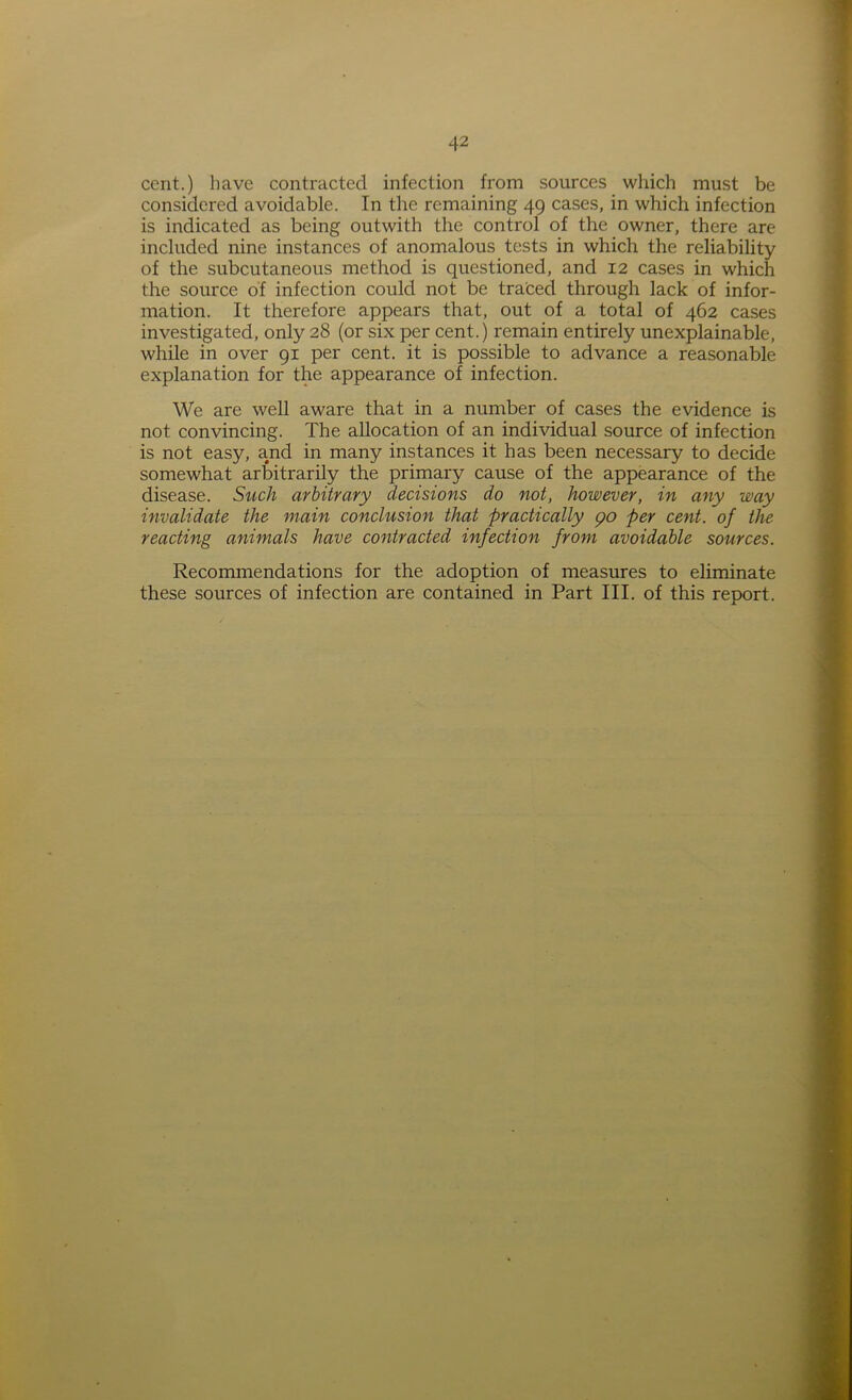 cent.) have contracted infection from sources which must be considered avoidable. In the remaining 49 cases, in which infection is indicated as being outwith the control of the owner, there are included nine instances of anomalous tests in which the reliability of the subcutaneous method is questioned, and 12 cases in which the source of infection could not be traced through lack of infor- mation. It therefore appears that, out of a total of 462 cases investigated, only 28 (or six per cent.) remain entirely unexplainable, while in over 91 per cent, it is possible to advance a reasonable explanation for the appearance of infection. We are well aware that in a number of cases the evidence is not. convincing. The allocation of an individual source of infection is not easy, and in many instances it has been necessary to decide somewhat arbitrarily the primary cause of the appearance of the disease. Such arbitrary decisions do not, however, in any way invalidate the main conclusion that practically go per cent, of the reacting animals have contracted infection from avoidable sources. Recommendations for the adoption of measures to eliminate these sources of infection are contained in Part III. of this report.