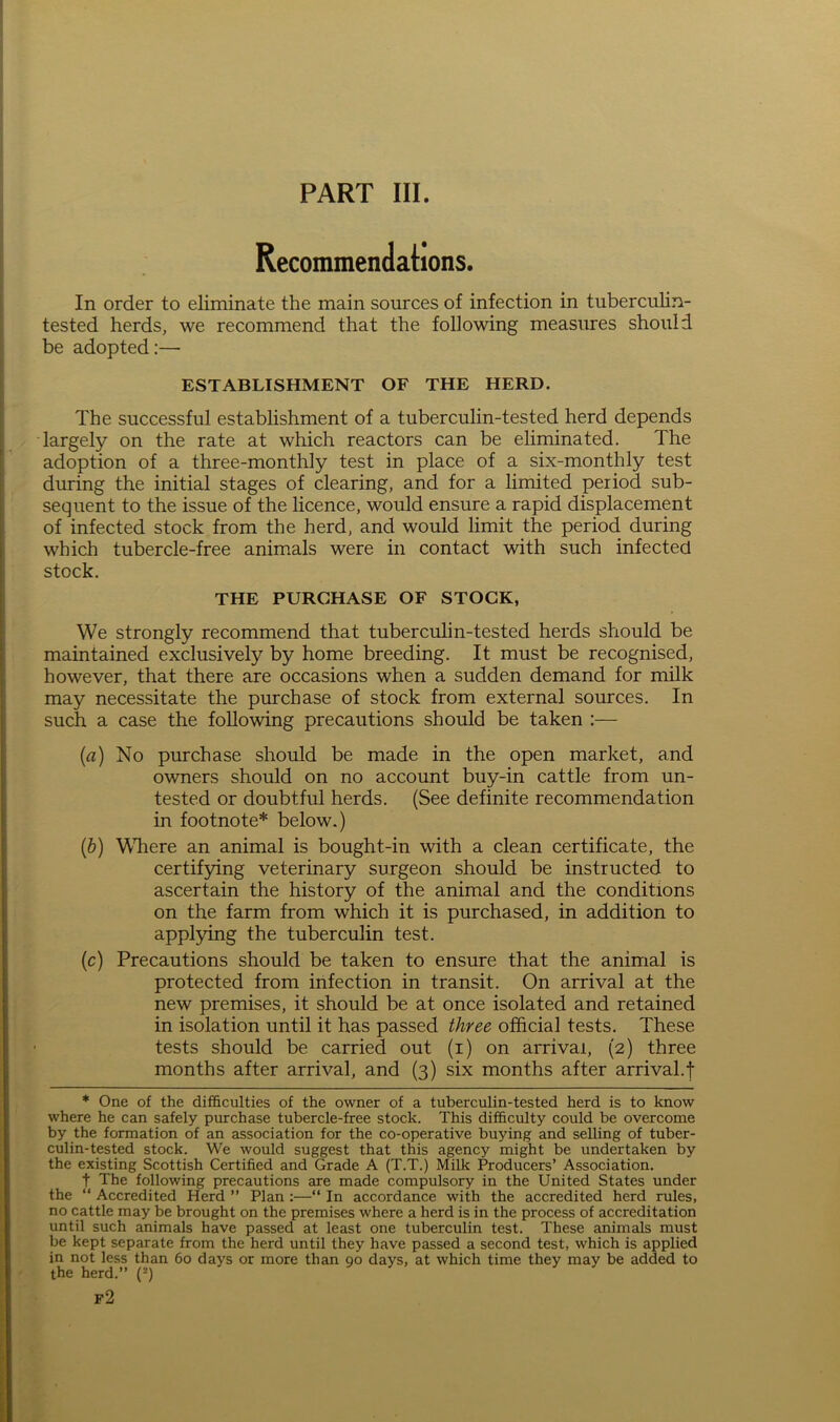 PART III. Recommendations. In order to eliminate the main sources of infection in tuberculin- tested herds, we recommend that the following measures should be adopted:— ESTABLISHMENT OF THE HERD. The successful establishment of a tuberculin-tested herd depends largely on the rate at which reactors can be eliminated. The adoption of a three-monthly test in place of a six-monthly test during the initial stages of clearing, and for a limited period sub- sequent to the issue of the licence, would ensure a rapid displacement of infected stock from the herd, and would limit the period during which tubercle-free animals were in contact with such infected stock. THE PURCHASE OF STOCK, We strongly recommend that tuberculin-tested herds should be maintained exclusively by home breeding. It must be recognised, however, that there are occasions when a sudden demand for milk may necessitate the purchase of stock from external sources. In such a case the following precautions should be taken :— {a) No purchase should be made in the open market, and owners should on no account buy-in cattle from un- tested or doubtful herds. (See definite recommendation in footnote* below.) (b) Where an animal is bought-in with a clean certificate, the certifying veterinary surgeon should be instructed to ascertain the history of the animal and the conditions on the farm from which it is purchased, in addition to applying the tuberculin test. (c) Precautions should be taken to ensure that the animal is protected from infection in transit. On arrival at the new premises, it should be at once isolated and retained in isolation until it has passed three official tests. These tests should be carried out (i) on arrival, (2) three months after arrival, and (3) six months after arrival.f * One of the difficulties of the owner of a tuberculin-tested herd is to know where he can safely purchase tubercle-free stock. This difficulty could be overcome by the formation of an association for the co-operative buying and selling of tuber- culin-tested stock. We would suggest that this agency might be undertaken by the existing Scottish Certified and Grade A (T.T.) Milk Producers’ Association. t The following precautions are made compulsory in the United States under the “ Accredited Herd ” Plan :—“ In accordance with the accredited herd rules, no cattle may be brought on the premises where a herd is in the process of accreditation until such animals have passed at least one tuberculin test. These animals must be kept separate from the herd until they have passed a second test, which is applied in not less than 60 days or more than 90 days, at which time they may be added to the herd.” (2) f2