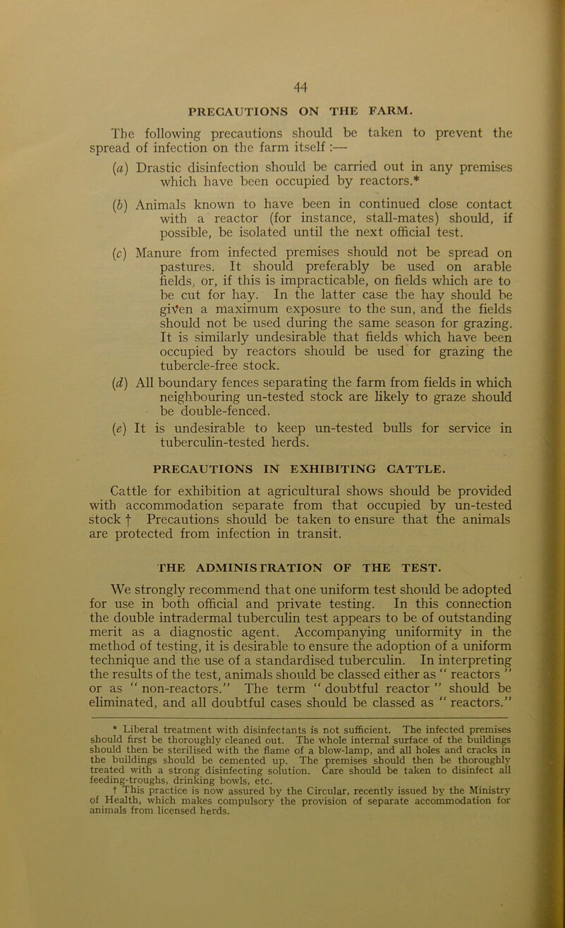 PRECAUTIONS ON THE FARM. The following precautions should be taken to prevent the spread of infection on the farm itself:— (rt) Drastic disinfection should be carried out in any premises which have been occupied by reactors.* (b) Animals known to have been in continued close contact with a reactor (for instance, stall-mates) should, if possible, be isolated until the next official test. (c) Manure from infected premises should not be spread on pastures. It should preferably be used on arable fields, or, if this is impracticable, on fields which are to be cut for hay. In the latter case the hay should be given a maximum exposure to the sun. and the fields should not be used during the same season for grazing. It is similarly undesirable that fields which have been occupied by reactors should be used for grazing the tubercle-free stock. (d) All boundary fences separating the farm from fields in which neighbouring un-tested stock are likely to graze should be double-fenced. (e) It is undesirable to keep un-tested bulls for service in tuberculin-tested herds. PRECAUTIONS IN EXHIBITING CATTLE. Cattle for exhibition at agricultural shows should be provided with accommodation separate from that occupied by un-tested stock f Precautions should be taken to ensure that the animals are protected from infection in transit. THE ADMINISTRATION OF THE TEST. We strongly recommend that one uniform test should be adopted for use in both official and private testing. In this connection the double intradermal tuberculin test appears to be of outstanding merit as a diagnostic agent. Accompanying uniformity in the method of testing, it is desirable to ensure the adoption of a uniform technique and the use of a standardised tuberculin. In interpreting the results of the test, animals should be classed either as  reactors ” or as “ non-reactors.” The term “ doubtful reactor ” should be eliminated, and all doubtful cases should be classed as  reactors.” * Liberal treatment with disinfectants is not sufficient. The infected premises should first be thoroughly cleaned out. The whole internal surface of the buildings should then be sterilised with the flame of a blow-lamp, and all holes and cracks in the buildings should be cemented up. The premises should then be thoroughly treated with a strong disinfecting solution. Care should be taken to disinfect all feeding-troughs, drinking bowls, etc. t This practice is now assured by the Circular, recently issued by the Ministry of Health, which makes compulsory the provision of separate accommodation for animals from licensed herds.