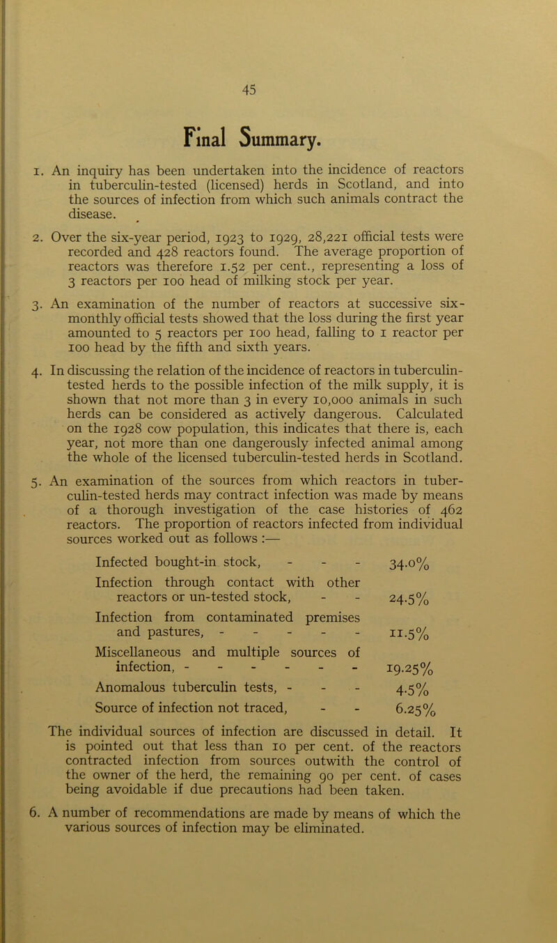 Final Summary. 1. An inquiry has been undertaken into the incidence of reactors in tuberculin-tested (licensed) herds in Scotland, and into the sources of infection from which such animals contract the disease. 2. Over the six-year period, 1923 to 1929, 28,221 official tests were recorded and 428 reactors found. The average proportion of reactors was therefore 1.52 per cent., representing a loss of 3 reactors per 100 head of milking stock per year. 3. An examination of the number of reactors at successive six- monthly official tests showed that the loss during the first year amounted to 5 reactors per 100 head, falling to 1 reactor per 100 head by the fifth and sixth years. 4. In discussing the relation of the incidence of reactors in tuberculin- tested herds to the possible infection of the milk supply, it is shown that not more than 3 in every 10,000 animals in such herds can be considered as actively dangerous. Calculated on the 1928 cow population, this indicates that there is, each year, not more than one dangerously infected animal among the whole of the licensed tuberculin-tested herds in Scotland. 5. An examination of the sources from which reactors in tuber- culin-tested herds may contract infection was made by means of a thorough investigation of the case histories of 462 reactors. The proportion of reactors infected from individual sources worked out as follows :— Infected bought-in stock, - 34.0% Infection through contact with other reactors or un-tested stock, - - 24.5% Infection from contaminated premises and pastures, - - - - - 11.5% Miscellaneous and multiple sources of infection, 19-25% Anomalous tuberculin tests, - 4-5% Source of infection not traced, - - 6.25% The individual sources of infection are discussed in detail. It is pointed out that less than 10 per cent, of the reactors contracted infection from sources outwith the control of the owner of the herd, the remaining 90 per cent, of cases being avoidable if due precautions had been taken. 6. A number of recommendations are made by means of which the various sources of infection may be eliminated.