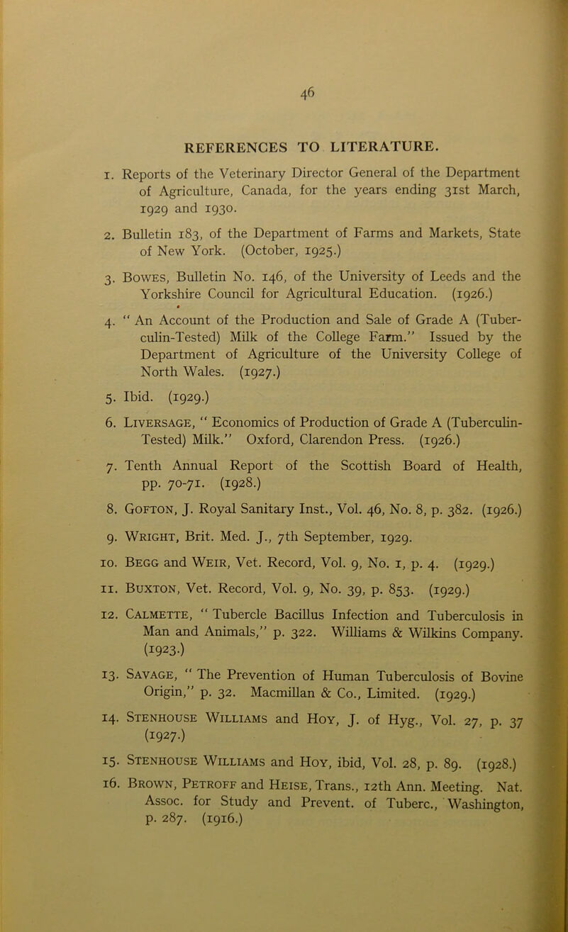 REFERENCES TO LITERATURE. 1. Reports of the Veterinary Director General of the Department of Agriculture, Canada, for the years ending 31st March, 1929 and 1930. 2. Bulletin 183, of the Department of Farms and Markets, State of New York. (October, 1925.) 3. Bowes, Bulletin No. 146, of the University of Leeds and the Yorkshire Council for Agricultural Education. (1926.) • 4. “ An Account of the Production and Sale of Grade A (Tuber- culin-Tested) Milk of the College Farm.” Issued by the Department of Agriculture of the University College of North Wales. (1927.) 5. Ibid. (1929.) 6. Li vers age, “ Economics of Production of Grade A (Tuberculin- Tested) Milk.” Oxford, Clarendon Press. (1926.) 7. Tenth Annual Report of the Scottish Board of Health, pp. 70-71. (1928.) 8. Gofton, J. Royal Sanitary Inst., Vol. 46, No. 8, p. 382. (1926.) 9. Wright, Brit. Med. J., 7th September, 1929. 10. Begg and Weir, Vet. Record, Vol. 9, No. 1, p. 4. (1929.) 11. Buxton, Vet. Record, Vol. 9, No. 39, p. 853. (1929.) 12. Calmette, “ Tubercle Bacillus Infection and Tuberculosis in Man and Animals,” p. 322. Williams & Wilkins Company. (I923-) 13. Savage, “ The Prevention of Human Tuberculosis of Bovine Origin,” p. 32. Macmillan & Co., Limited. (1929.) 14. Stenhouse Williams and Hoy, J. of Hyg., Vol. 27, p. 37 (1927.) 15. Stenhouse Williams and Hoy, ibid, Vol. 28, p. 89. (1928.) 16. Brown, Petroff and Heise, Trans., 12th Ann. Meeting. Nat. Assoc, for Study and Prevent, of Tuberc., Washington, p. 287. (1916.)