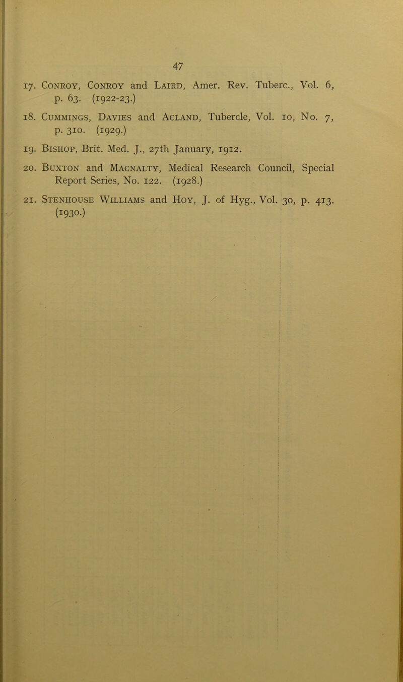xy. Conroy, Conroy and Laird, Amer. Rev. Tuberc., Vol. 6, p. 63. (1922-23.) 18. Cummings, Davies and Acland, Tubercle, Vol. 10, No. 7, p. 310. (1929.) 19. Bishop, Brit. Med. J., 27th January, 1912. 20. Buxton and Macnalty, Medical Research Council, Special Report Series, No. 122. (1928.) 21. Stenhouse Williams and Hoy, J. of Hyg., Vol. 30, p. 413. (193°-)