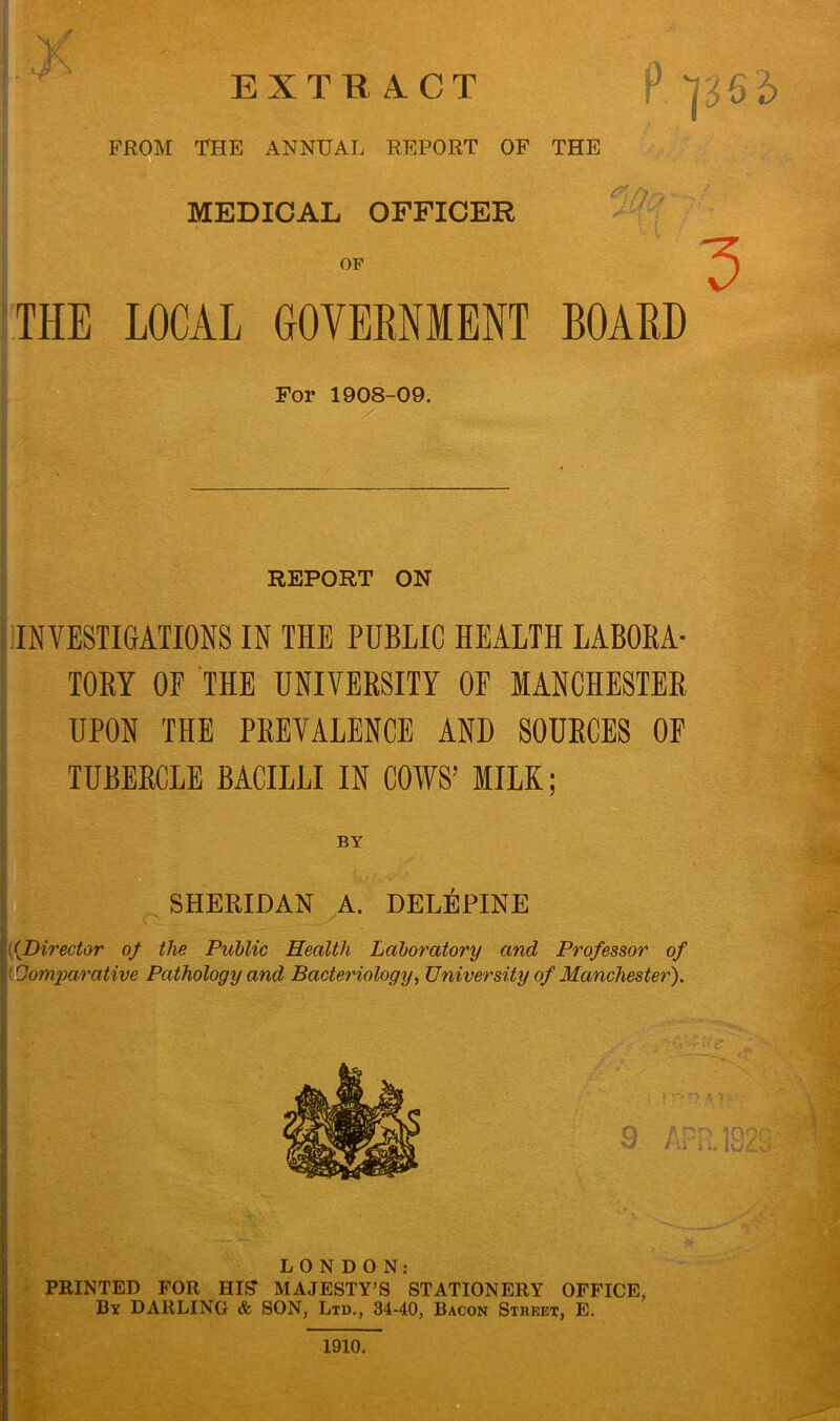 FROM THE ANNUAL REPORT OF THE <Oa MEDICAL OFFICER THE LOCAL GOVERNMENT BOARD For 1908-09. REPORT ON INVESTIGATIONS IN THE PUBLIC HEALTH LABORA- TORY OF THE UNIVERSITY OF MANCHESTER UPON THE PREVALENCE AND SOURCES OF TUBERCLE BACILLI IN COWS’ MILK; SHERIDAN A. DEL^PINE [{Director of the Public Health Laboratory and Professor of ' Comparative Pathology and Bacteriology, University of Manchester). LONDON: PRINTED FOR HIS MAJESTY’S STATIONERY OFFICE, By DARLING & SON, Ltd., 34-40, Bacon Street, E. 1910.