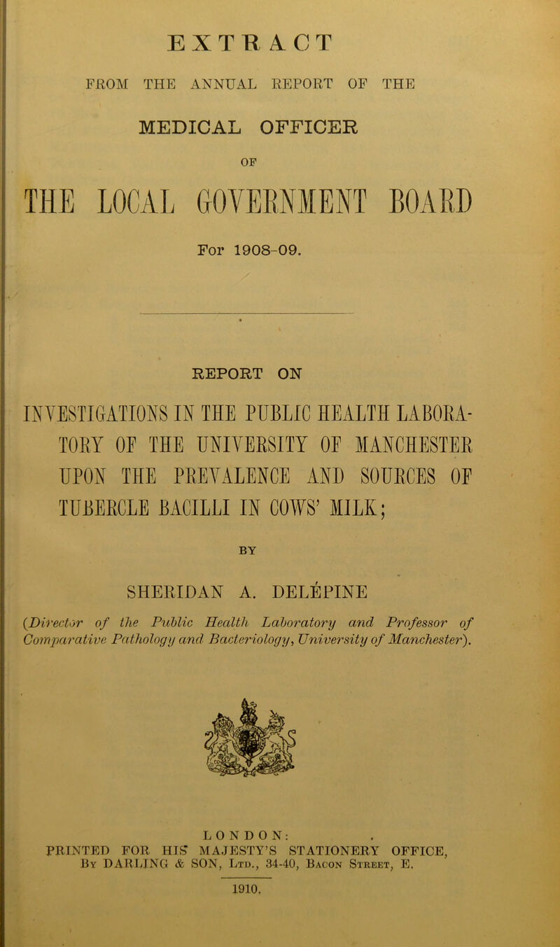 FROM THE ANNUAL REPORT OF THE MEDICAL OFFICER OF THE LOCAL GOVERNMENT BOARD For 1908-09. REPORT ON INVESTIGATIONS IN THE PUBLIC HEALTH LABORA- TORY OF THE UNIVERSITY OE MANCHESTER UPON THE PREVALENCE AND SOURCES OE TUBERCLE BACILLI IN COWS’ MILK; BY SHERIDAN A. DELEPINE (.Director of the Public Health Laboratory and Professor of Comparative Pathology and Bacteriology, University of Manchester). LONDON: PRINTED FOR HIS* MAJESTY’S STATIONERY OFFICE, By DARLING & SON, Ltd., 34-40, Bacon Street, E. 1910.