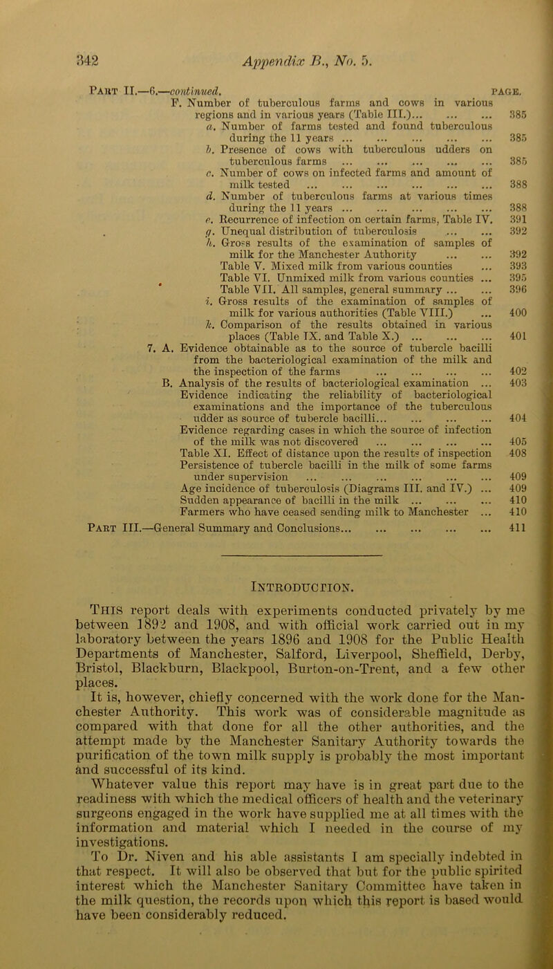 Paut II.—6.—continued, PAGE. F. Number of tuberculous farms and cows in various regions and in various years (Table III.) ... 385 a. Number of farms tested and found tuberculous during the 11 years 385 b. Presence of cows with tuberculous udders on tuberculous farms 385 c. Number of cows on infected farms and amount of milk tested ... ... ... ... ... ... 388 d. Number of tuberculous farms at various times during the 11 years 388 e. Recurrence of infection on certain farms, Table IV. 391 g. Unequal distribution of tuberculosis 392 h. Gross results of the examination of samples of milk for the Manchester Authority ... ... 392 Table Y. Mixed milk from various counties ... 393 Table YI. Unmixed milk from various counties ... 395 Table VII. All samples, general summary 396 i. Gross results of the examination of samples of milk for various authorities (Table VIII.) ... 400 It. Comparison of the results obtained in various places (Table TX. and Table X.) 401 7. A. Evidence obtainable as to the source of tubercle bacilli from the bacteriological examination of the milk and the inspection of the farms 402 B. Analysis of the results of bacteriological examination ... 403 Evidence indicating the reliability of bacteriological examinations and the importance of the tuberculous udder as source of tubercle bacilli 404 Evidence regarding cases in which the source of infection of the milk was not discovered ... ... 405 Table XI. Effect of distance upon the results of inspection 408 Persistence of tubercle bacilli in the milk of some farms under supervision 409 Age incidence of tuberculosis (Diagrams III. and IV.) ... 409 Sudden appearance of bacilli in the milk ... ... ... 410 Farmers who have ceased sending milk to Manchester ... 410 Part III.—General Summary and Conclusions 411 Introduction. THIS report deals with experiments conducted privately by me between 1892 and 1908, and with official work carried out in my laboratory between the years 1896 and 1908 for the Public Health Departments of Manchester, Salford, Liverpool, Sheffield, Derby, Bristol, Blackburn, Blackpool, Burton-on-Trent, and a few other places. It is, however, chiefly concerned with the work done for the Man- chester Authority. This work was of considerable magnitude as compared with that done for all the other authorities, and the attempt made by the Manchester Sanitary Authority towards the purification of the town milk supply is probably the most important and successful of its kind. Whatever value this report may have is in great part due to the readiness with which the medical officers of health and the veterinary surgeons engaged in the work have supplied me at all times with the information and material which I needed in the course of my investigations. To Dr. Niven and his able assistants I am specially indebted in that respect. It will also be observed that but for the public spirited interest which the Manchester Sanitary Committee have taken in the milk question, the records upon which this report, is based would have been considerably reduced.