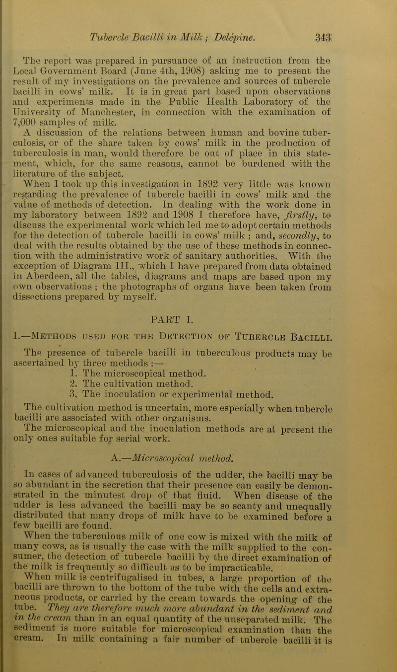The report was prepared in pursuance of an instruction from the Local Government Board (June 4th, 1908) asking me to present the result of my investigations on the prevalence and sources of tubercle bacilli in cows’ milk. It is in great part based upon observations and experiments made in the Public Health Laboratory of the University of Manchester, in connection with the examination of 7,000 samples of milk. A discussion of the relations between human and bovine tuber- culosis, or of the share taken by cows’ milk in the production of tuberculosis in man, would therefore be out of place in this state- ment, which, for the same reasons, cannot be burdened with the literature of the subject. When I took up this investigation in 1892 very little was known regarding the prevalence of tubercle bacilli in cows’ milk and the value of methods of detection. In dealing with the work done in my laboratory between 1892 and 1908 I therefore have, firstly, to discuss the experimental work which led me to adopt certain methods for the detection of tubercle bacilli in cows’ milk ; and, secondly, to deal with the results obtained by the use of these methods in connec- tion with the administrative work of sanitary authorities. With the exception of Diagram III., which I have prepared from data obtained in Aberdeen, all the tables, diagrams and maps are based upon my own observations ; the photographs of organs have been taken from dissections prepared by myself. | PART I. I.—Methods used for the Detection of Tubercle Bacilli. » The presence of tubercle bacilli in tuberculous products may be ascertained by three methods :— 1. The microscopical method. 2. The cultivation method. 3. The inoculation or experimental method. The cultivation method is uncertain, more especially when tubercle bacilli are associated with other organisms. The microscopical and the inoculation methods are at present the only ones suitable for serial work. A.—Microscopical method. In cases of advanced tuberculosis of the udder, the bacilli may be so abundant in the secretion that their presence can easily be demon- strated in the minutest drop of that fluid. When disease of the udder is less advanced the bacilli may be so scanty and unequally distributed that many drops of milk have to be examined before a few bacilli are found. When the tuberculous milk of one cow is mixed with the milk of many cows, as is usually the case with the milk supplied to the con- sumer, the detection of tubercle bacilli by the direct examination of the milk is frequently so difficult as to be impracticable. When milk is centrifugalised in tubes, a large proportion of the bacilli are thrown to the bottom of the tube with the cells and extra- neous products, or carried by the cream towards the opening of the tube. They are therefore much more abundant in the sediment and in the cream than in an equal quantity of the unseparated milk. The sediment is more suitable for microscopical examination than the cream. In milk containing a fair number of tubercle bacilli it is