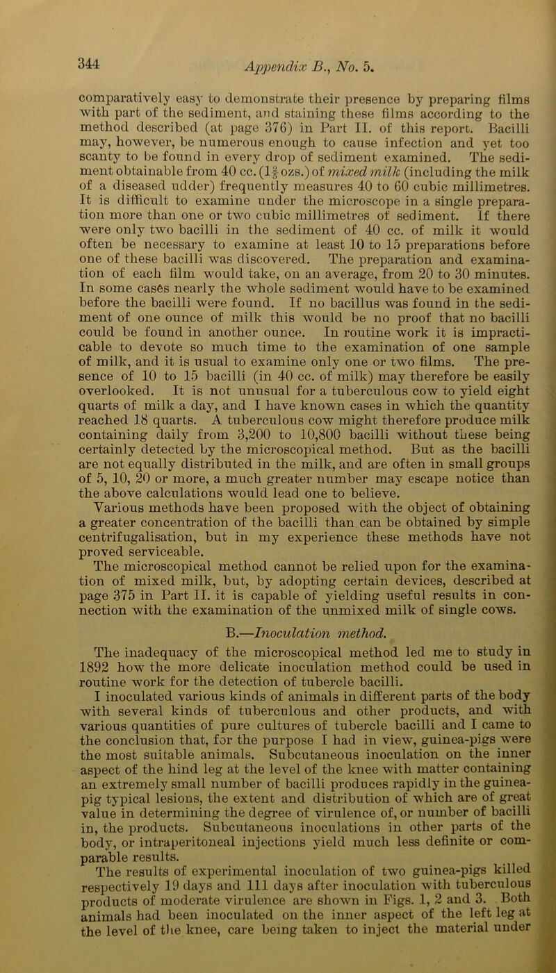comparatively easy to demonstrate their presence by preparing films with part of the sediment, and staining these films according to the method described (at page 376) in Part II. of this report. Bacilli may, however, be numerous enough to cause infection and yet too scanty to be found in every drop of sediment examined. The sedi- ment obtainable from 40 cc. (If ozs.) of mixed milk (including the milk of a diseased udder) frequently measures 40 to 60 cubic millimetres. It is difficult to examine under the microscope in a single prepara- tion more than one or two cubic millimetres of sediment. If there were only two bacilli in the sediment of 40 cc. of milk it would often be necessary to examine at least 10 to 15 preparations before one of these bacilli was discovered. The preparation and examina- tion of each film would take, on an average, from 20 to 30 minutes. In some cases nearly the whole sediment would have to be examined before the bacilli were found. If no bacillus was found in the sedi- ment of one ounce of milk this would be no proof that no bacilli could be found in another ounce. In routine work it is impracti- cable to devote so much time to the examination of one sample of milk, and it is usual to examine only one or two films. The pre- sence of 10 to 15 bacilli (in 40 cc. of milk) may therefore be easily overlooked. It is not unusual for a tuberculous cow to yield eight quarts of milk a day, and I have known cases in which the quantity reached 18 quarts. A tuberculous cow might therefore produce milk containing daily from 3,200 to 10,800 bacilli without these being certainly detected by the microscopical method. But as the bacilli are not equally distributed in the milk, and are often in small groups of 5, 10, 20 or more, a much greater number may escape notice than the above calculations would lead one to believe. Various methods have been proposed with the object of obtaining a greater concentration of the bacilli than can be obtained by simple centrifugalisation, but in my experience these methods have not proved serviceable. The microscopical method cannot be relied upon for the examina- tion of mixed milk, but, by adopting certain devices, described at page 375 in Part II. it is capable of yielding useful results in con- nection with the examination of the unmixed milk of single cows. B.—Inoculation method. The inadequacy of the microscopical method led me to study in 1892 how the more delicate inoculation method could be used in routine work for the detection of tubercle bacilli. I inoculated various kinds of animals in different parts of the body with several kinds of tuberculous and other products, and with various quantities of pure cultures of tubercle bacilli and I came to the conclusion that, for the purpose I had in view, guinea-pigs were the most suitable animals. Subcutaneous inoculation on the inner aspect of the hind leg at the level of the knee with matter containing an extremely small number of bacilli produces rapidly in the guinea- pig typical lesions, the extent and distribution of which are of great value in determining the degree of virulence of, or number of bacilli in, the products. Subcutaneous inoculations in other parts of the body, or intraperitoneal injections yield much less definite or com- parable results. The results of experimental inoculation of two guinea-pigs killed respectively 19 days and 111 days after inoculation with tuberculous products of moderate virulence are shown in Figs. 1, 2 and 3. Both animals had been inoculated on the inner aspect of the left leg at the level of the knee, care being taken to inject the material under