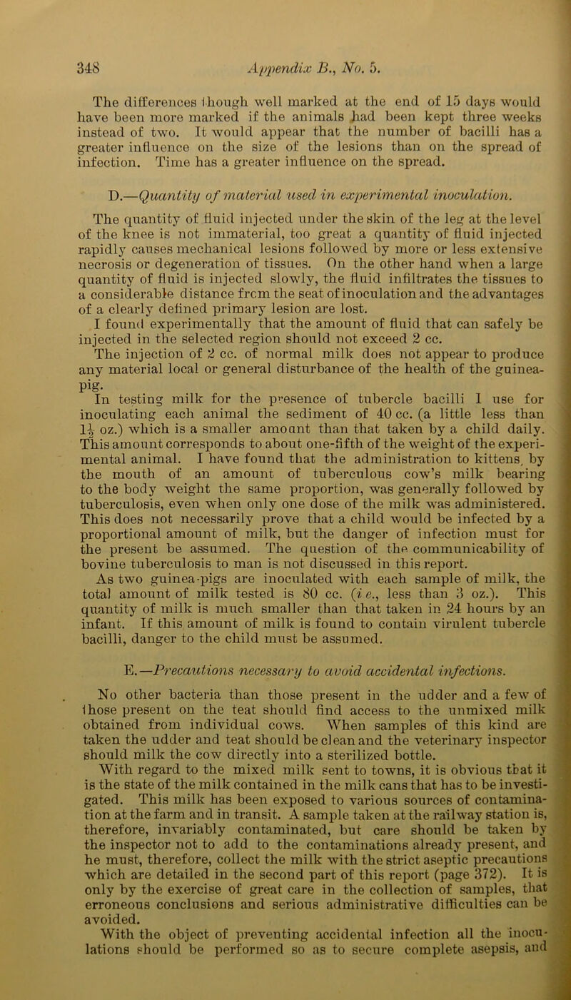 The differences though well marked at the end of 15 days would have been more marked if the animals had been kept three weeks instead of two. It would appear that the number of bacilli has a greater influence on the size of the lesions than on the spread of infection. Time has a greater influence on the spread. D.—Quantity of material 'used, in experimental inoculation. The quantity of fluid injected under the skin of the leg at the level of the knee is not immaterial, too great a quantity of fluid injected rapidly causes mechanical lesions followed by more or less extensive necrosis or degeneration of tissues. On the other hand when a large quantity of fluid is injected slowly, the fluid infiltrates the tissues to a considerable distance from the seat of inoculation and the advantages of a clearly defined primary lesion are lost. I found experimentally that the amount of fluid that can safely be injected in the selected region should not exceed 2 cc. The injection of 2 cc. of normal milk does not appear to produce any material local or general disturbance of the health of the guinea- pig- In testing milk for the presence of tubercle bacilli 1 use for inoculating each animal the sediment of 40 cc. (a little less than 1^ oz.) which is a smaller amount than that taken by a child daily. This amount corresponds to about one-fifth of the weight of the experi- mental animal. I have found that the administration to kittens, by the mouth of an amount of tuberculous cow’s milk bearing to the body weight the same proportion, was generally followed by tuberculosis, even when only one dose of the milk was administered. This does not necessarily prove that a child would be infected by a proportional amount of milk, but the danger of infection must for the present be assumed. The question of the communicability of bovine tuberculosis to man is not discussed in this report. As two guinea-pigs are inoculated with each sample of milk, the total amount of milk tested is 80 cc. (i e., less than 3 oz.). This quantity of milk is much smaller than that taken in 24 hours by an infant. If this amount of milk is found to contain virulent tubercle bacilli, danger to the child must be assumed. E.—Precautions necessary to avoid accidental infections. No other bacteria than those present in the udder and a few of Ihose present on the teat should find access to the unmixed milk obtained from individual cows. When samples of this kind are taken the udder and teat should be clean and the veterinary inspector should milk the cow directly into a sterilized bottle. With regard to the mixed milk sent to towns, it is obvious that it is the state of the milk contained in the milk cans that has to be investi- gated. This milk has been exposed to various sources of contamina- tion at the farm and in transit. A sample taken at the railway station is, therefore, invariably contaminated, but care should be taken by the inspector not to add to the contaminations already present, and he must, therefore, collect the milk with the strict aseptic precautions which are detailed in the second part of this report (page 372). It is only by the exercise of great care in the collection of samples, that erroneous conclusions and serious administrative difficulties can be avoided. With the object of preventing accidental infection all the inocu- lations should be performed so as to secure complete asepsis, and