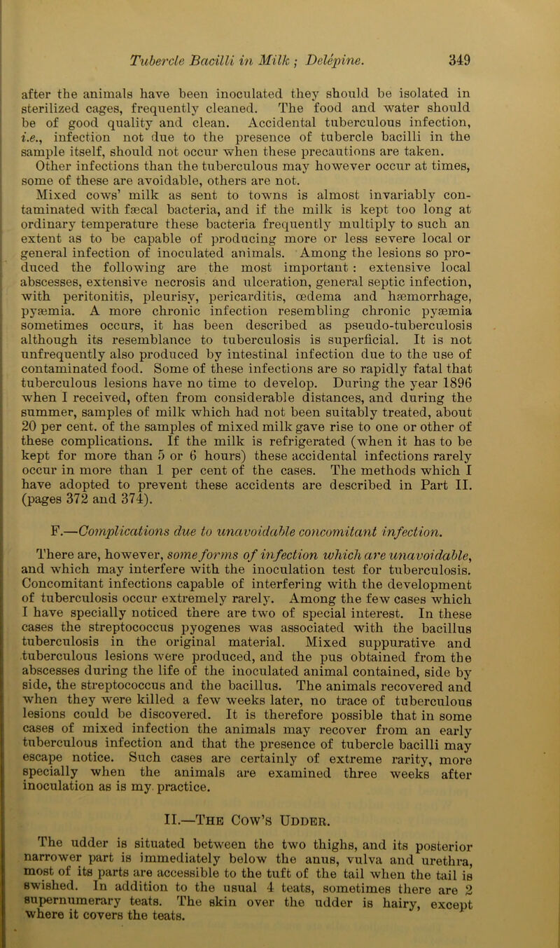 after the animals have been inoculated they should be isolated in sterilized cages, frequently cleaned. The food and water should be of good quality and clean. Accidental tuberculous infection, i.e., infection not due to the presence of tubercle bacilli in the sample itself, should not occur when these precautions are taken. Other infections than the tuberculous may however occur at times, some of these are avoidable, others are not. Mixed cows’ milk as sent to towns is almost invariably con- taminated with faecal bacteria, and if the milk is kept too long at ordinary temperature these bacteria frequently multiply to such an extent as to be capable of producing more or less severe local or general infection of inoculated animals. Among the lesions so pro- duced the following are the most important : extensive local abscesses, extensive necrosis and ulceration, general septic infection, with peritonitis, pleurisy, pericarditis, oedema and haemorrhage, pyaemia. A more chronic infection resembling chronic pyaemia sometimes occurs, it has been described as pseudo-tuberculosis although its resemblance to tuberculosis is superficial. It is not unfrequently also produced by intestinal infection due to the use of contaminated food. Some of these infections are so rapidly fatal that tuberculous lesions have no time to develop. During the year 1896 when I received, often from considerable distances, and during the summer, samples of milk which had not been suitably treated, about 20 per cent, of the samples of mixed milk gave rise to one or other of these complications. If the milk is refrigerated (when it has to be kept for more than 5 or 6 hours) these accidental infections rarely occur in more than 1 per cent of the cases. The methods which I have adopted to prevent these accidents are described in Part II. (pages 372 and 374). F.—Complications due to unavoidable concomitant infection. There are, however, some forms of infection which are unavoidable, and which may interfere with the inoculation test for tuberculosis. Concomitant infections capable of interfering with the development of tuberculosis occur extremely rarely. Among the few cases which I have specially noticed there are two of special interest. In these cases the streptococcus pyogenes was associated with the bacillus tuberculosis in the original material. Mixed suppurative and .tuberculous lesions were produced, and the pus obtained from the abscesses during the life of the inoculated animal contained, side by side, the streptococcus and the bacillus. The animals recovered and when they were killed a few weeks later, no trace of tuberculous lesions could be discovered. It is therefore possible that in some cases of mixed infection the animals may recover from an early tuberculous infection and that the presence of tubercle bacilli may escape notice. Such cases are certainly of extreme rarity, more specially when the animals are examined three weeks after inoculation as is my. practice. II.—The Cow’s Udder. The udder is situated between the two thighs, and its posterior narrower part is immediately below the anus, vulva and urethra, most of its parts are accessible to the tuft of the tail when the tail is swished. In addition to the usual 4 teats, sometimes there are 2 supernumerary teats. The skin over the udder is hairy, except where it covers the teats.