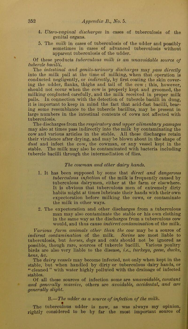 4. TJtero-vaginal discharges in cases of tuberculosis of the genital organs. 5. The milk in cases of tuberculosis of the udder and possibly sometimes in cases of advanced tuberculosis without apparent tuberculosis of the udder. Of these products tuberculous milk is an unavoidable source of tubercle bacilli. The intestinal and genito-urinctry discharges may pass directly into the milk pail at the time of milking, when that operation is conducted negligently, or indirectly, by first coating the skin cover- ing the udder, flanks, thighs and tail of the cow ; this, however, should not occur when the cow is properly kept and groomed, the milking conclucted carefully, and the milk received in proper milk pails. In connection with the detection of tubercle bacilli in dung, it is important to keep in mind the fact that acid-fast bacilli, bear- ing some resemblance to the tubercle bacillus, may be present in large numbers in the intestinal contents of cows not affected with tuberculosis. The discharges from the respiratory and upper alimentary passages may also at times pass indirectly into the milk by contaminating the cow and various articles in the stable. All these discharges retain their virulence after drying, and may be blown about in the shape of dust and infect the cow, the cowman, or any vessel kept in the stable. The milk may also be contaminated with bacteria including tubercle bacilli through the intermediation of flies. The cowman and other dairy hands. 1. It has been supposed b3' some that direct and dangerous tuberculous infection of the milk is frequently caused by tuberculous dairymen, either at the farm or elsewhere. It is obvious that tuberculous men of extremely dirty habits might at times lubricate their hands with their own expectoration before milking the cows, or contaminate the milk in other ways. 2. The expectoration and other discharges from a tuberculous man may also contaminate the stable or his own clothing in the same way as the discharges from a tuberculous cow would, and thus cause indirect contamination of the milk. Various farm animals other than the cow may be a source of indirect contamination of the milk. Swine are most liable to tuberculosis, but horses, dogs and cats should not be ignored as possible, though rare, sources of tubercle bacilli. Various poultry birds are also very liable to the disease, i.e., turkeys, geese, ducks, hens, &c. The dairy vessels may become infected, not only when kept in the stable, but when handled by dirty or tuberculous dairy hands, or “ cleaned ” with water highly polluted with the drainage of infected stables. Of all these sources of infection some are unavoidable, constant and generally massive, others are avoidable, accidental, and are generally slight. B.—The udder as a source of infection of the milk. The tuberculous udder is now, as was always my opinion, rightly considered to be by far the most important source of