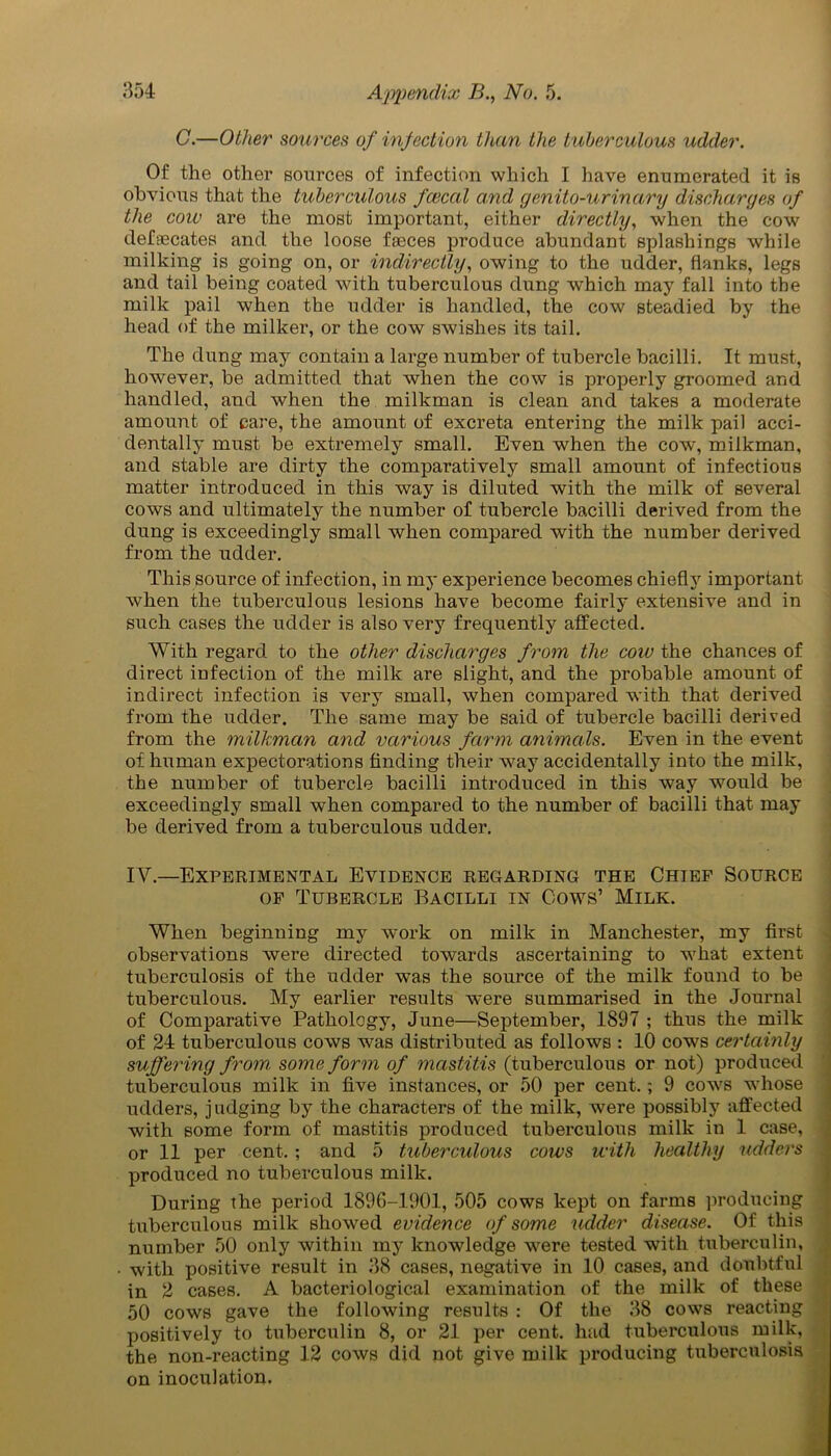 C.—Other sources of infection than the tuberculous udder. Of the other sources of infection which I have enumerated it is obvious that the tuberculous fcecal and genito-urinary discharges of the cow are the most important, either directly, when the cow defecates and the loose faeces produce abundant splashings while milking is going on, or indirectly, owing to the udder, flanks, legs and tail being coated with tuberculous dung which may fall into the milk pail when the udder is handled, the cow steadied by the head of the milker, or the cow swishes its tail. The dung may contain a large number of tubercle bacilli. It must, however, be admitted that when the cow is properly groomed and handled, and when the milkman is clean and takes a moderate amount of care, the amount of excreta entering the milk pail acci- dentally must be extremely small. Even when the cow, milkman, and stable are dirty the comparatively small amount of infectious matter introduced in this way is diluted with the milk of several cows and ultimately the number of tubercle bacilli derived from the dung is exceedingly small when compared with the number derived from the udder. This source of infection, in my experience becomes chiefly important when the tuberculous lesions have become fairly extensive and in such cases the udder is also very frequently affected. With regard to the other discharges from the cow the chances of direct infection of the milk are slight, and the probable amount of indirect infection is very small, when compared with that derived from the udder. The same may be said of tubercle bacilli derived from the milkman and various farm animals. Even in the event of human expectorations finding their way accidentally into the milk, the number of tubercle bacilli introduced in this way would be exceedingly small when compared to the number of bacilli that may be derived from a tuberculous udder. IV.—Experimental Evidence regarding the Chief Source of Tubercle Bacilli in Cows’ Milk. When beginning my work on milk in Manchester, my first observations were directed towards ascertaining to what extent tuberculosis of the udder was the source of the milk found to be tuberculous. My earlier results were summarised in the Journal of Comparative Pathology, June—September, 1897 ; thus the milk of 24 tuberculous cows was distributed as follows : 10 cows certainly suffering from some form of mastitis (tuberculous or not) produced tuberculous milk in five instances, or 50 per cent.; 9 cows whose udders, judging by the characters of the milk, were possibly affected with some form of mastitis produced tuberculous milk in 1 case, or 11 per cent. ; and 5 tubercidous cows with healthy udders produced no tuberculous milk. During the period 1896-1901, 505 cows kept on farms producing tuberculous milk showed evidence of some udder disease. Of this number 50 only within my knowledge were tested with tuberculin, with positive result in 38 cases, negative in 10 cases, and doubtful in 2 cases. A bacteriological examination of the milk of these 50 cows gave the following results : Of the 38 cows reacting positively to tuberculin 8, or 21 per cent, had tuberculous milk, the non-reacting 12 cows did not give milk producing tuberculosis on inoculation.