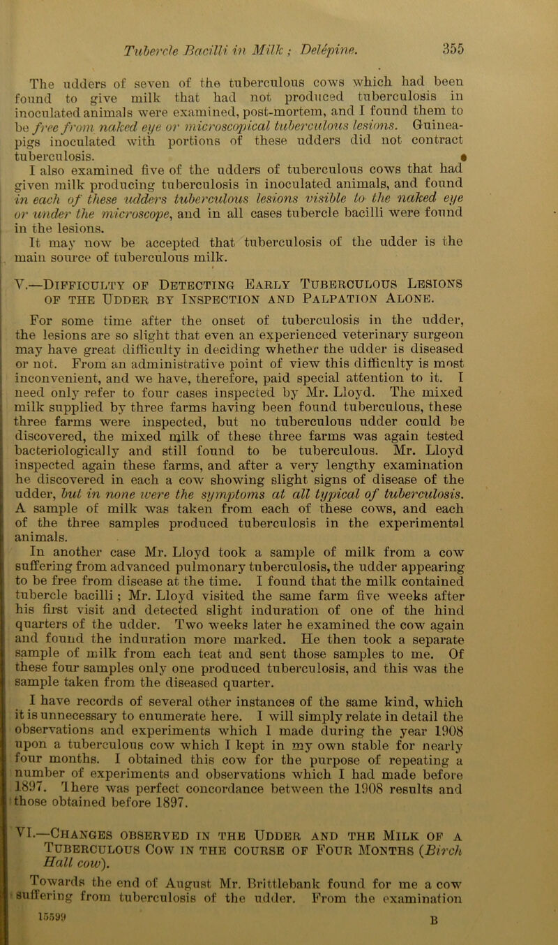 The udders of seven of the tuberculous cows which had been found to give milk that had not produced tuberculosis in inoculated animals were examined, post-mortem, and I found them to be free from naked eye or microscopical tuberculous lesions. Guinea- pigs inoculated with portions of these udders did not contract tuberculosis. • I also examined five of the udders of tuberculous cows that had given milk producing tuberculosis in inoculated animals, and found in each of these udders tuberculous lesions visible to the naked eye or under the microscope, and in all cases tubercle bacilli were found in the lesions. It may now be accepted that tuberculosis of the udder is the main source of tuberculous milk. i V.—Difficulty of Detecting Early Tuberculous Lesions of the Udder by Inspection and Palpation Alone. For some time after the onset of tuberculosis in the udder, the lesions are so slight that even an experienced veterinary surgeon may have great difficulty in deciding whether the udder is diseased or not. From an administrative point of view this difficulty is most inconvenient, and we have, therefore, paid special attention to it. I need only refer to four cases inspected by Mr. Lloyd. The mixed milk supplied by three farms having been found tuberculous, these three farms were inspected, but no tuberculous udder could be I discovered, the mixed milk of these three farms was again tested bacteriologically and still found to be tuberculous. Mr. Lloyd inspected again these farms, and after a very lengthy examination he discovered in each a cow showing slight signs of disease of the udder, but in none were the symptoms at all typical of tuberculosis. A sample of milk was taken from each of these cows, and each of the three samples produced tuberculosis in the experimental animals. In another case Mr. Lloyd took a sample of milk from a cow suffering from advanced pulmonary tuberculosis, the udder appearing to be free from disease at the time. I found that the milk contained tubercle bacilli; M>. Lloyd visited the same farm five weeks after his first visit and detected slight induration of one of the hind quarters of the udder. Two weeks later he examined the cow again and found the induration more marked. He then took a separate sample of milk from each teat and sent those samples to me. Of these four samples only one produced tuberculosis, and this was the sample taken from the diseased quarter. I have records of several other instances of the same kind, which it is unnecessary to enumerate here. 1 will simply relate in detail the observations and experiments which 1 made during the year 1908 upon a tuberculous cow which I kept in my own stable for nearly four months. I obtained this cow for the purpose of repeating a number of experiments and observations which I had made before 1897. There vas perfect concordance between the 1908 results and those obtained before 1897. VI.—-Changes observed in the Udder and the Milk of a Tuberculous Cow in the course of Four Months (Birch Hall cow). Towards the end of August Mr. Brittlebank found for me a cow sullering from tuberculosis of the udder. From the examination 15699 B