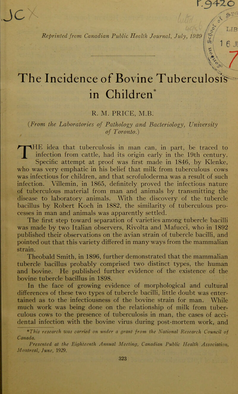 r_34zo Reprinted from Canadian Public Health Journal, July, 1929 The Incidence of Bovine Tuberculosis^ in Children* R. M. PRICE, M.B. {From the Laboratories of Pathology and Bacteriology, University of Toronto.) THE idea that tuberculosis in man can, in part, be traced to infection from cattle, had its origin early in the 19th century. Specific attempt at proof was first made in 1846, by Klenke, who was very emphatic in his belief that milk from tuberculous cows was infectious for children, and that scrofuloderma was a result of such infection. Villemin, in 1865, definitely proved the infectious nature of tuberculous material from man and animals by transmitting the disease to laboratory animals. With the discovery of the tubercle bacillus by Robert Koch in 1882, the similarity of tuberculous pro- cesses in man and animals was apparently settled. The first step toward separation of varieties among tubercle bacilli was made by two Italian observers, Rivolta and Mafucci, who in 1892 published their observations on the avian strain of tubercle bacilli, and pointed out that this variety differed in many ways from the mammalian strain. Theobald Smith, in 1896, further demonstrated that the mammalian tubercle bacillus probably comprised two distinct types, the human and bovine. He published further evidence of the existence of the bovine tubercle bacillus in 1898. In the face of growing evidence of morphological and cultural differences of these two types of tubercle bacilli, little doubt was enter- tained as to the infectiousness of the bovine strain for man. While much work was being done on the relationship of milk from tuber- culous cows to the presence of tuberculosis in man, the cases of acci- dental infection with the bovine virus during post-mortem work, and *This research zvas carried on under a grant from the National Research Council of Canada. Presented at the Eighteenth Annual Meeting, Canadian Public Health Association, Montreal, June, 1929. c