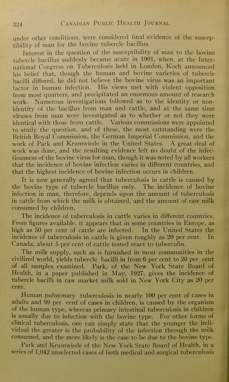 under other conditions, were considered final evidence of the suscep- tibility of man for the bovine tubercle bacillus. Interest in the question of the susceptibility of man to the bovine tubercle bacillus suddenly became acute in 1901, when, at the Inter- national Congress on Tuberculosis held in London, Koch announced his belief that, though the human and bovine varieties of tubercle bacilli differed, he did not believe the bovine virus was an important factor in human infection. His views met with violent opposition from most quarters, and precipitated an enormous amount of research work. Numerous investigations followed as to the identity or non- identity of the bacillus from man and cattle, and at the same time viruses from man were investigated as to whether or not they were identical with those from cattle. Various commissions were appointed to study the question, and of these, the most outstanding were the British Royal Commission, the German Imperial Commission, and the work of Park and Krumwiede in the United States. A great deal of work was done, and the resulting evidence left no doubt of the infec- tiousness of the bovine virus for man, though it was noted by all workers that the incidence of bovine infection varies in different countries, and that the highest incidence of bovine infection occurs in children. It is now generally agreed that tuberculosis in cattle is caused by the bovine type of tubercle bacillus only. The incidence of bovine infection in man, therefore, depends upon the amount of tuberculosis in cattle from which the milk is obtained, and the amount of raw milk consumed by children. The incidence of tuberculosis in cattle varies in different countries. From figures available, it appears that in some countries in Europe, as high as 50 per cent of cattle are infected. In the United States the incidence of tuberculosis in cattle is given roughly as 20 per cent. In Canada, about 5 per cent of cattle tested react to tuberculin. The milk supply, such as is furnished in most communities in the civilized world, yields tubercle bacilli in from 6 per cent to 20 per cent of all samples examined. Park, of the New York State Board of Health, in a paper published in May, 1927, gives the incidence of tubercle bacilli in raw market milk sold in New York City as 20 per cent. Human pulmonary tuberculosis in nearly 100 per cent of cases in adults and 99 per cent of cases in children, is caused by the organism of the human type, whereas primary intestinal tuberculosis in children is usually due to infection with the bovine type. For other forms of clinical tuberculosis, one can simply state that the younger the indi- vidual the greater is the probability of the infection through the milk consumed, and the more likely is the case to be due to the bovine type. Park and Krumwiede of the New York State Board of Health, in a series of 1,042 unselected cases of both medical and surgical tuberculosis