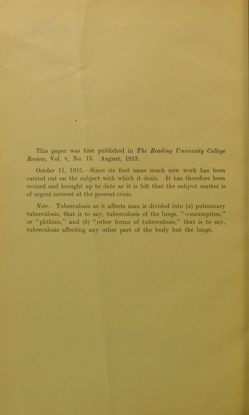This paper was first published in The Reading University College Review, Vol. v, No. 15. August, 1913. October 11, 1915.—Since its first issue much new work has been carried out on the subject with which it deals. It has therefore been revised and brought up to date as it is felt that the subject matter is of urgent interest at the present crisis. Note. Tuberculosis as it affects man is divided into (a) pulmonary tuberculosis, that is to say, tuberculosis of the lungs, “consumption,” or “phthisis,” and (b) “other forms of tuberculosis,” that is to say, tuberculosis affecting any other part of the body but the lungs.