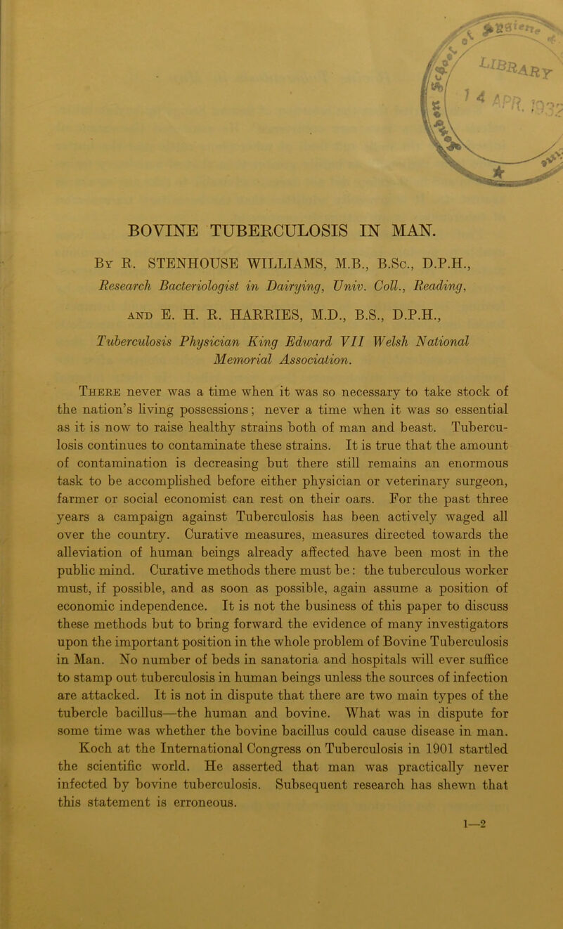 By R. STENHOUSE WILLIAMS, M.B., B.Sc., D.P.H., Research Bacteriologist in Dairying, TJniv. Coll., Reading, AND E. H. R. HARRIES, M.D., B.S., D.P.H., Tuberculosis Physician King Edward VII Welsh National Memorial Association. There never was a time when it was so necessary to take stock of the nation’s living possessions; never a time when it was so essential as it is now to raise healthy strains both of man and beast. Tubercu- losis continues to contaminate these strains. It is true that the amount of contamination is decreasing but there still remains an enormous task to be accomplished before either physician or veterinary surgeon, farmer or social economist can rest on their oars. For the past three years a campaign against Tuberculosis has been actively waged all over the country. Curative measures, measures directed towards the alleviation of human beings already affected have been most in the public mind. Curative methods there must be: the tuberculous worker must, if possible, and as soon as possible, again assume a position of economic independence. It is not the business of this paper to discuss these methods but to bring forward the evidence of many investigators upon the important position in the whole problem of Bovine Tuberculosis in Man. No number of beds in sanatoria and hospitals will ever suffice to stamp out tuberculosis in human beings unless the sources of infection are attacked. It is not in dispute that there are two main types of the tubercle bacillus—the human and bovine. What was in dispute for some time was whether the bovine bacillus could cause disease in man. Koch at the International Congress on Tuberculosis in 1901 startled the scientific world. He asserted that man was practically never infected by bovine tuberculosis. Subsequent research has shewn that this statement is erroneous.