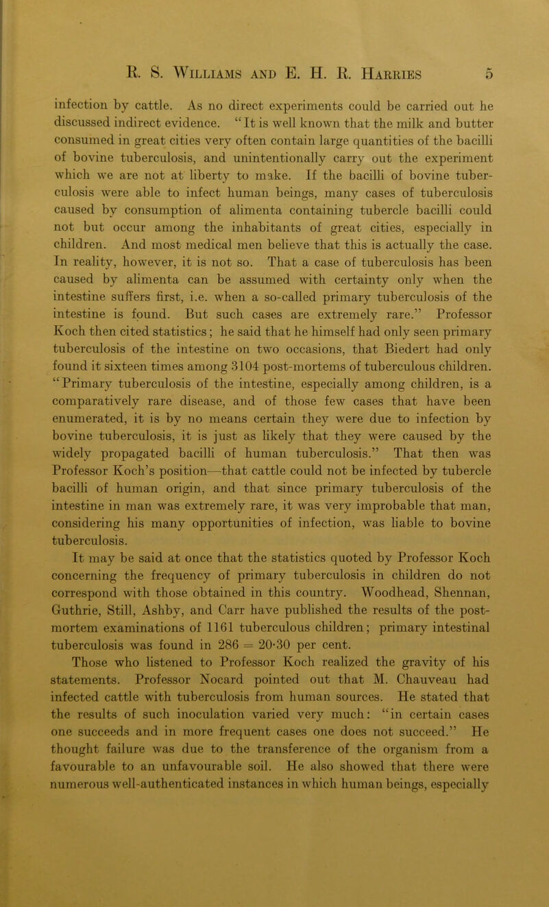 infection by cattle. As no direct experiments could be carried out he discussed indirect evidence. “ It is well known that the milk and butter consumed in great cities very often contain large quantities of the bacilli of bovine tuberculosis, and unintentionally carry out the experiment which we are not at liberty to make. If the bacilli of bovine tuber- culosis were able to infect human beings, many cases of tuberculosis caused by consumption of alimenta containing tubercle bacilli could not but occur among the inhabitants of great cities, especially in children. And most medical men believe that this is actually the case. In reality, however, it is not so. That a case of tuberculosis has been caused by alimenta can be assumed with certainty only when the intestine suffers first, i.e. when a so-called primary tuberculosis of the intestine is found. But such cases are extremely rare.” Professor Koch then cited statistics; he said that he himself had only seen primary tuberculosis of the intestine on two occasions, that Biedert had only found it sixteen times among 3104 post-mortems of tuberculous children. “Primary tuberculosis of the intestine, especially among children, is a comparatively rare disease, and of those few cases that have been enumerated, it is by no means certain they were due to infection by bovine tuberculosis, it is just as likely that they were caused by the widely propagated bacilli of human tuberculosis.” That then was Professor Koch’s position—that cattle could not be infected by tubercle bacilli of human origin, and that since primary tuberculosis of the intestine in man was extremely rare, it was very improbable that man, considering his many opportunities of infection, was liable to bovine tuberculosis. It may be said at once that the statistics quoted by Professor Koch concerning the frequency of primary tuberculosis in children do not correspond with those obtained in this country. Woodhead, Shennan, Guthrie, Still, Ashby, and Carr have published the results of the post- mortem examinations of 1161 tuberculous children; primary intestinal tuberculosis was found in 286 = 20*30 per cent. Those who listened to Professor Koch realized the gravity of his statements. Professor Nocard pointed out that M. Chauveau had infected cattle with tuberculosis from human sources. He stated that the results of such inoculation varied very much: “in certain cases one succeeds and in more frequent cases one does not succeed.” He thought failure was due to the transference of the organism from a favourable to an unfavourable soil. He also showed that there were numerous well-authenticated instances in which human beings, especially