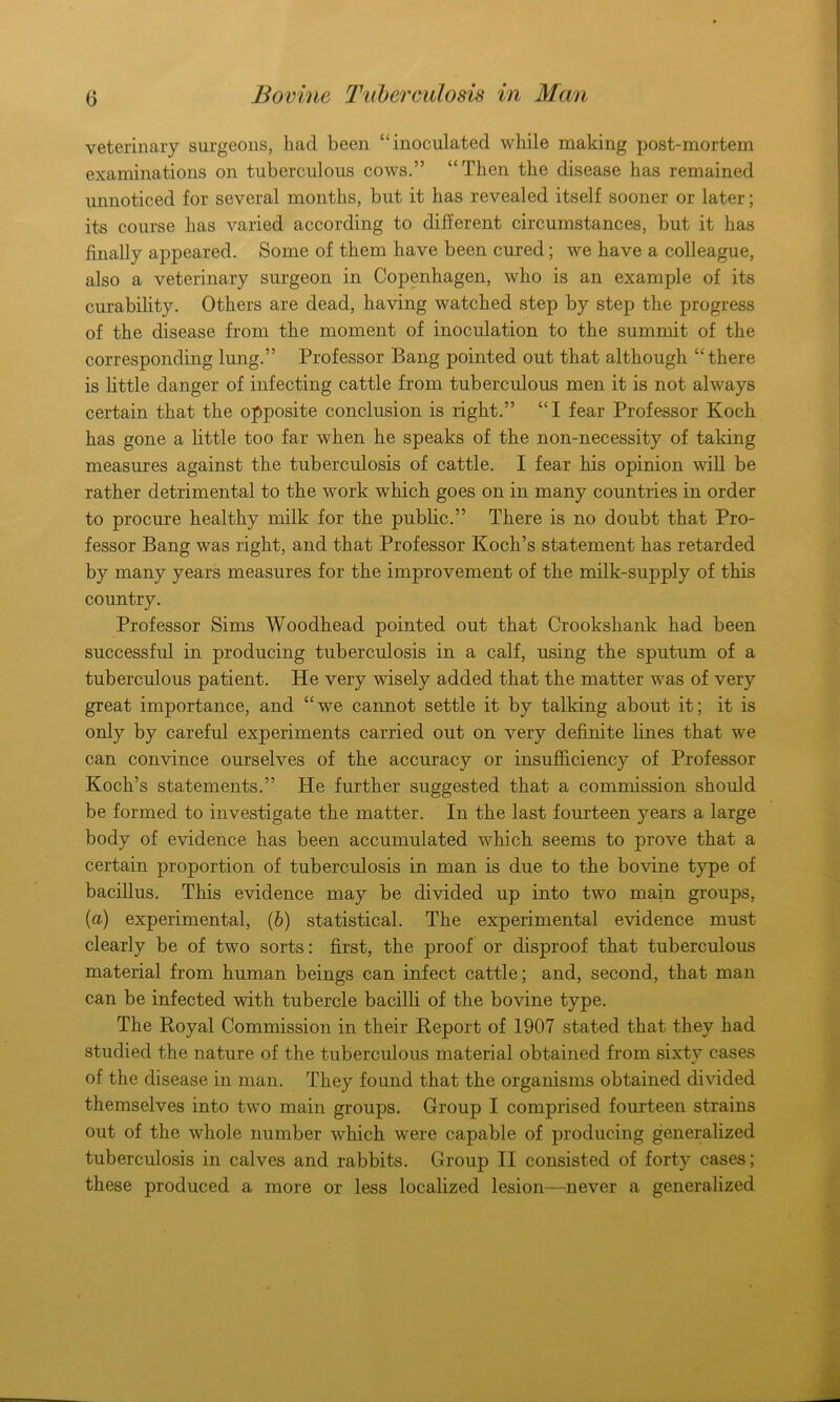 veterinary surgeons, had been “inoculated while making post-mortem examinations on tuberculous cows.” “Then the disease has remained unnoticed for several months, but it has revealed itself sooner or later; its course has varied according to different circumstances, but it has finally appeared. Some of them have been cured; we have a colleague, also a veterinary surgeon in Copenhagen, who is an example of its curability. Others are dead, having watched step by step the progress of the disease from the moment of inoculation to the summit of the corresponding lung.” Professor Bang pointed out that although “there is little danger of infecting cattle from tuberculous men it is not always certain that the opposite conclusion is right.” “I fear Professor Koch has gone a little too far when he speaks of the non-necessity of taking measures against the tuberculosis of cattle. I fear his opinion will be rather detrimental to the work which goes on in many countries in order to procure healthy milk for the public.” There is no doubt that Pro- fessor Bang was right, and that Professor Koch’s statement has retarded by many years measures for the improvement of the milk-supply of this country. Professor Sims Woodhead pointed out that Crookshank had been successful in producing tuberculosis in a calf, using the sputum of a tuberculous patient. He very wisely added that the matter was of very great importance, and “we cannot settle it by talking about it; it is only by careful experiments carried out on very definite lines that we can convince ourselves of the accuracy or insufficiency of Professor Koch’s statements.” He further suggested that a commission should be formed to investigate the matter. In the last fourteen years a large body of evidence has been accumulated which seems to prove that a certain proportion of tuberculosis in man is due to the bovine type of bacillus. This evidence may be divided up into two main groups, (a) experimental, (b) statistical. The experimental evidence must clearly be of two sorts: first, the proof or disproof that tuberculous material from human beings can infect cattle; and, second, that man can be infected with tubercle bacilli of the bovine type. The Koyal Commission in their Report of 1907 stated that they had studied the nature of the tuberculous material obtained from sixty cases of the disease in man. They found that the organisms obtained divided themselves into two main groups. Group I comprised fourteen strains out of the whole number which were capable of producing generalized tuberculosis in calves and rabbits. Group II consisted of forty cases; these produced a more or less localized lesion—never a generalized