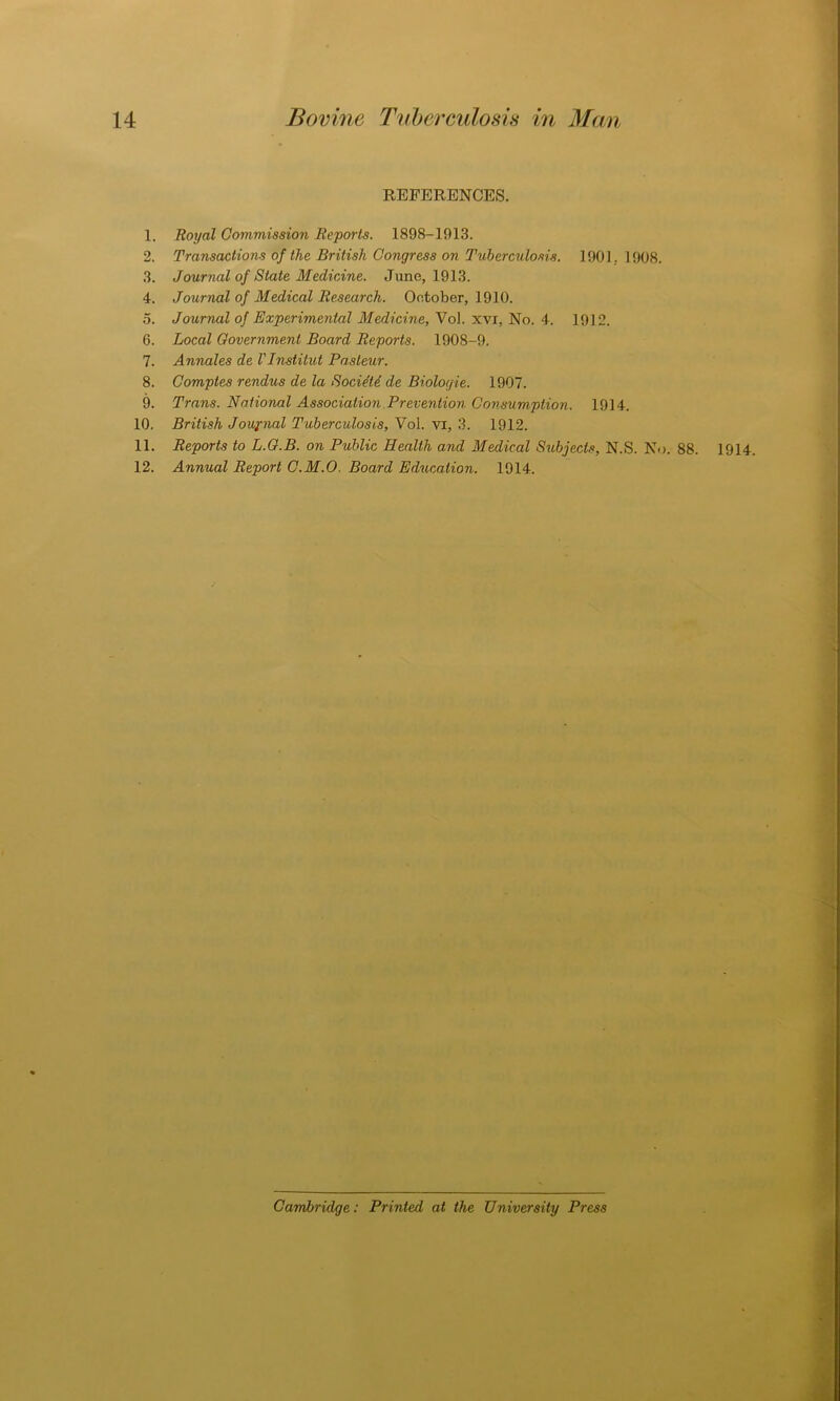 REFERENCES. 1. Royal Commission Reports. 1898-1913. 2. Transactions of the British Congress on Tuberculosis. 1901,. 1908. 3. Journal of State Medicine. June, 1913. 4. Journal of Medical Research. October, 1910. 5. Journal of Experimental Medicine, Vol. xvi, No. 4. 1912. 6. Local Government Board Reports. 1908-9. 7. Annales de VInstitut Pasteur. 8. Comptes rendus de la Socie'te de Biologie. 1907. 9. Trans. National Association Prevention Consumption. 1914. 10. British Journal Tuberculosis, Vol. vi, 3. 1912. 11. Reports to L.G.B. on Public Health and Medical Subjects, N.S. No. 88. 12. Annual Report C.M.O. Board Education. 1914. 1914. Cambridge: Printed at the University Press