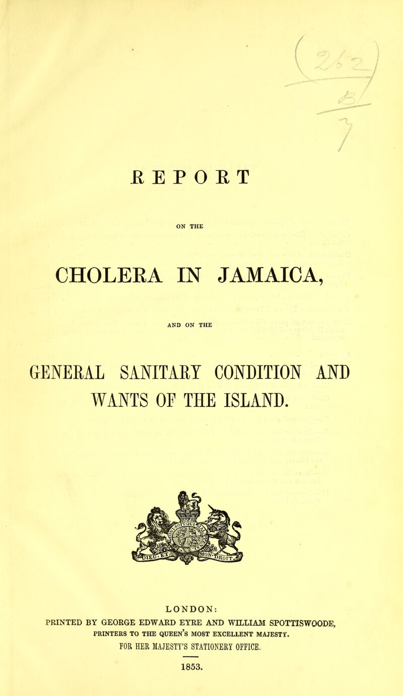 REPORT ON THE CHOLERA IN JAMAICA, AND ON THE GENERAL SANITARY CONDITION AND WANTS OF THE ISLAND. LONDON: PRINTED BY GEORGE EDWARD EYRE AND WILLIAM SPOTTISWQODE, PRINTERS TO THE QUEEN’S MOST EXCELLENT MAJESTY. FOR HER MAJESTY’S STATIONERY OFFICE. 1853.