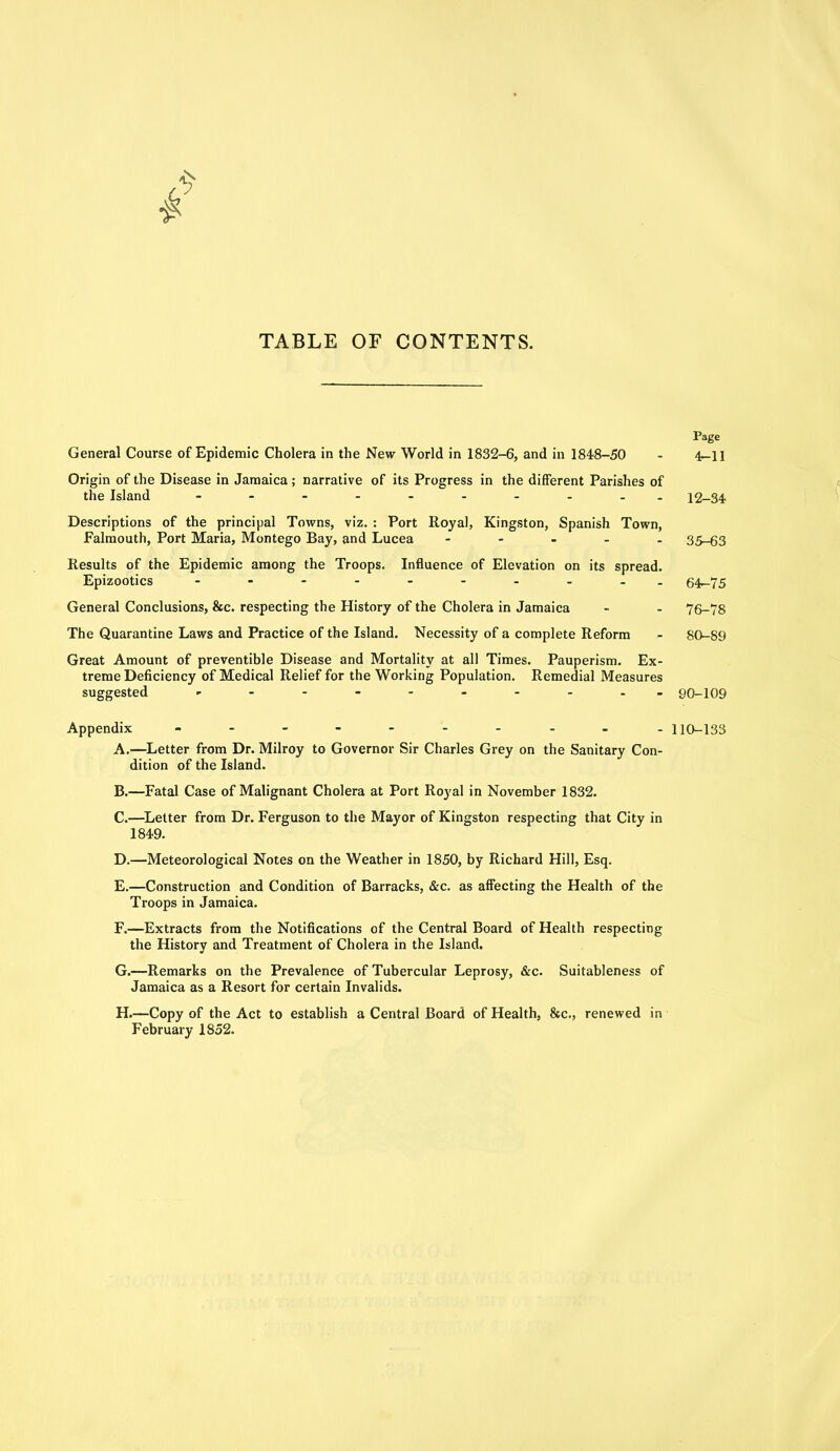 TABLE OF CONTENTS. Page General Course of Epidemic Cholera in the New World in 1832-6, and in 1848-50 - 4~ll Origin of the Disease in Jamaica; narrative of its Progress in the different Parishes of the Island - -- -- -- -- - 12-34 Descriptions of the principal Towns, viz. : Port Royal, Kingston, Spanish Town, Falmouth, Port Maria, Montego Bay, and Lucea - 35-63 Results of the Epidemic among the Troops. Influence of Elevation on its spread. Epizootics - 64-75 General Conclusions, &c. respecting the History of the Cholera in Jamaica - - 76-78 The Quarantine Laws and Practice of the Island. Necessity of a complete Reform - 80-89 Great Amount of preventible Disease and Mortality at all Times. Pauperism. Ex- treme Deficiency of Medical Relief for the Working Population. Remedial Measures suggested ---------- 90-109 Appendix ---------- 110-133 A. —Letter from Dr. Milroy to Governor Sir Charles Grey on the Sanitary Con- dition of the Island. B. —Fatal Case of Malignant Cholera at Port Royal in November 1832. C. —Letter from Dr. Ferguson to the Mayor of Kingston respecting that City in 1849. D. —Meteorological Notes on the Weather in 1850, by Richard Hill, Esq. E. —Construction and Condition of Barracks, &c. as affecting the Health of the Troops in Jamaica. F. —Extracts from the Notifications of the Central Board of Health respecting the History and Treatment of Cholera in the Island. G. —Remarks on the Prevalence of Tubercular Leprosy, &c. Suitableness of Jamaica as a Resort for certain Invalids. H. —Copy of the Act to establish a Central Board of Health, &c., renewed in February 1852.