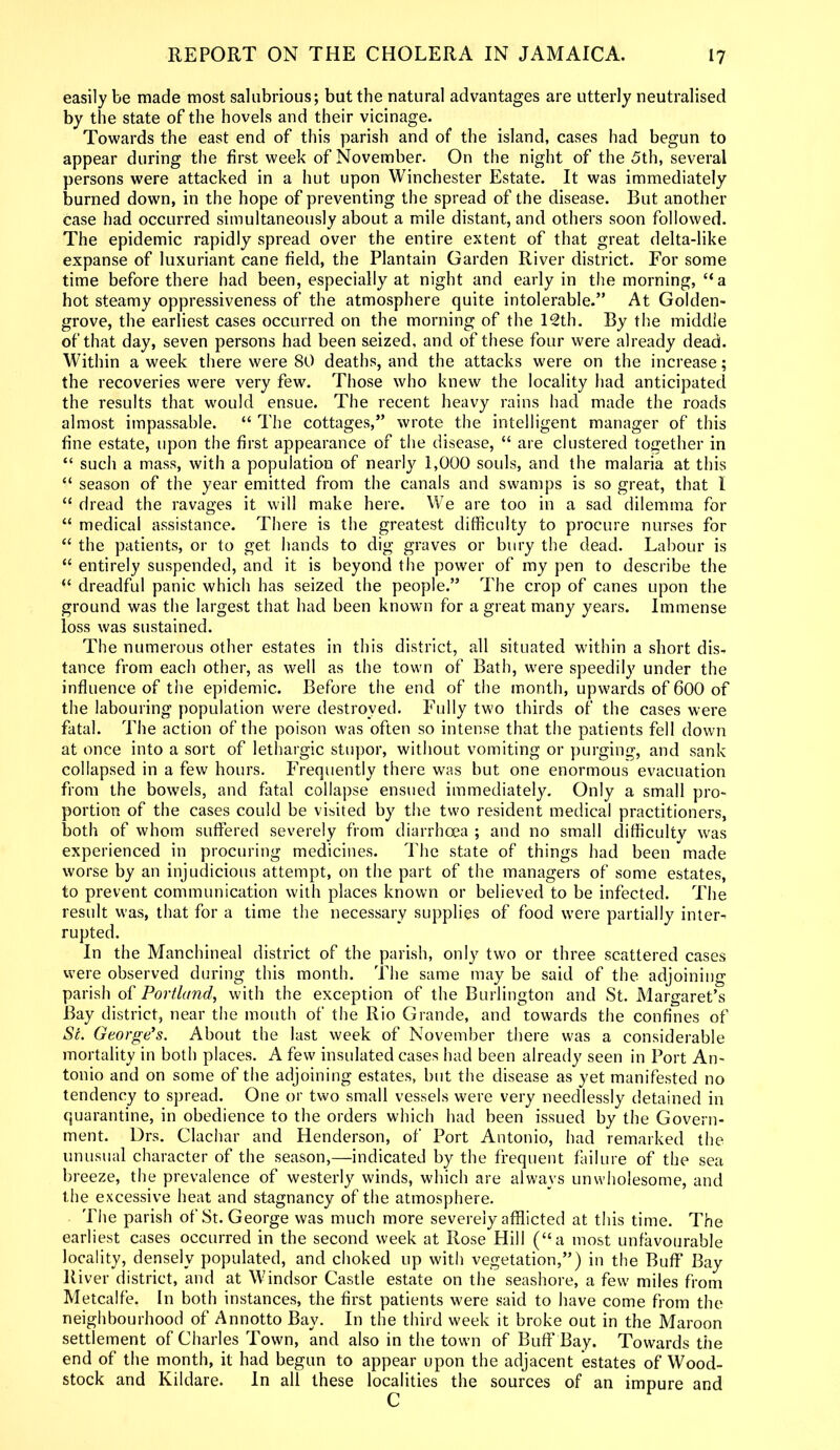 easily be made most salubrious; but the natural advantages are utterly neutralised by the state of the hovels and their vicinage. Towards the east end of this parish and of the island, cases had begun to appear during the first week of November. On the night of the 5th, several persons were attacked in a hut upon Winchester Estate. It was immediately burned down, in the hope of preventing the spread of the disease. But another case had occurred simultaneously about a mile distant, and others soon followed. The epidemic rapidly spread over the entire extent of that great delta-like expanse of luxuriant cane field, the Plantain Garden River district. For some time before there had been, especially at night and early in the morning, “a hot steamy oppressiveness of the atmosphere quite intolerable.” At Golden- grove, the earliest cases occurred on the morning of the 12th. By the middle of that day, seven persons had been seized, and of these four were already dead. Within a week there were 80 deaths, and the attacks were on the increase; the recoveries were very few. Those who knew the locality had anticipated the results that would ensue. The recent heavy rains had made the roads almost impassable. “ The cottages,” wrote the intelligent manager of this fine estate, upon the first appearance of the disease, “ are clustered together in “ such a mass, with a population of nearly 1,000 souls, and the malaria at this “ season of the year emitted from the canals and swamps is so great, that I “ dread the ravages it will make here. We are too in a sad dilemma for “ medical assistance. There is the greatest difficulty to procure nurses for “ the patients, or to get hands to dig graves or bury the dead. Labour is “ entirely suspended, and it is beyond the power of my pen to describe the “ dreadful panic which has seized the people.” The crop of canes upon the ground was the largest that had been known for a great many years. Immense loss was sustained. The numerous other estates in this district, all situated within a short dis- tance from each other, as well as the town of Bath, were speedily under the influence of the epidemic. Before the end of the month, upwards of 600 of the labouring population were destroyed. Fully two thirds of the cases were fatal. The action of the poison was often so intense that the patients fell down at once into a sort of lethargic stupor, without vomiting or purging, and sank collapsed in a few hours. Frequently there was but one enormous evacuation from the bowels, and fatal collapse ensued immediately. Only a small pro- portion of the cases could be visited by the two resident medical practitioners, both of whom suffered severely from diarrhoea ; and no small difficulty was experienced in procuring medicines. The state of things had been made worse by an injudicious attempt, on the part of the managers of some estates, to prevent communication with places known or believed to be infected. The result was, that for a time the necessary supplies of food were partially inter- rupted. In the Manchineal district of the parish, only two or three scattered cases were observed during this month. The same may be said of the adjoining parish of Portland, with the exception of the Burlington and St. Margaret’s Bay district, near the mouth of the Rio Grande, and towards the confines of Si. George’s. About the last week of November there was a considerable mortality in both places. A few insulated cases had been already seen in Port An- tonio and on some of the adjoining estates, but the disease as yet manifested no tendency to spread. One or two small vessels were very needlessly detained in quarantine, in obedience to the orders which had been issued by the Govern- ment. Drs. Clachar and Henderson, of Port Antonio, had remarked the unusual character of the season,—indicated by the frequent failure of the sea breeze, the prevalence of westerly winds, which are always unwholesome, and the excessive heat and stagnancy of the atmosphere. The parish of St. George was much more severely afflicted at this time. The earliest cases occurred in the second week at Rose Hill (“a most unfavourable locality, densely populated, and choked up with vegetation,”) in the Buff* Bay River district, and at Windsor Castle estate on the seashore, a few miles from Metcalfe. In both instances, the first patients were said to have come from the neighbourhood of Annotto Bay. In the third week it broke out in the Maroon settlement of Charles Town, and also in the town of BuffBay. Towards the end of the month, it had begun to appear upon the adjacent estates of Wood- stock and Kildare. In all these localities the sources of an impure and