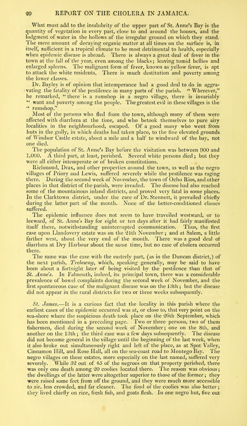 What must add to the insalubrity of the upper part of St. Anne’s Bay is the quantity of vegetation in every part, close to and around the houses, and the lodgment of water in the hollows of the irregular ground on which they stand. The mere amount of decaying organic matter at all times on the surface is, in itself, sufficient in a tropical climate to be most detrimental to health, especially when epidemic disease is abroad. There is always a great deal of fever in the town at the fall of the year, even among the blacks; leaving tumid bellies and enlarged spleens. The malignant form of fever, known as yellow fever, is apt to attack the white residents. There is much destitution and poverty among the lower classes. Dr. Bayley is of opinion that intemperance had a good deal to do in aggra- vating the fatality of the pestilence in many parts of the parish. “ Wherever,” he remarked, “ there is a rumshop in a negro village, there is invariably “ want and poverty among the people. The greatest evil in these villages is the “t rumshop.” Most of the persons who fled from the town, although many of them were affected with diarrhoea at the time, and who betook themselves to pure airy localities in the neighbourhood, escaped. Of a good many who went from huts in the gully, in which deaths had taken place, to the fine elevated grounds of Windsor Castle estate, about a mile and a half to windward of the bay, not one died. The population of St. Anne’s Bay before the visitation was between 900 and 1,000. A third part, at least, perished. Several white persons died ; but they were all either intemperate or of broken constitutions. Richmond, Drax, and other properties around the town, as well as the negro villages of Priory aud Lewis, suffered severely while the pestilence was raging there. During the second week of Nov ember, the town of Ocho Rios, and other places in that district of the parish, were invaded. The disease had also reached some of the mountainous inland districts, and proved very fatal in some places. In the Clarktown district, under the care of Dr. Stennett, it prevailed chiefly during the latter part of the month. None of the better-conditioned classes suffered. The epidemic influence does not seem to have travelled westward, or to leeward, of St. Anne’s Bay for eight or ten days after it had fairly manifested itself there, notwithstanding uninterrupted communication. Thus, the first case upon Llandovery estate was on the 24th November; and at Salem, a little farther west, about the very end of the month. There was a good deal of diarrhoea at Dry Harbour about the same time, but no case of cholera occurred there. The same was the case with the easterly part, (as in the Duncan district,) of the next parish, Trelawny, which, speaking generally, may be said to have been about a fortnight later of being visited by the pestilence than that of SL Anne’s. In Falmouth, indeed, its principal town, there was a considerable prevalence of bowel complaints during the second week of November, and the first spontaneous case of the malignant disease was on the 13th ; but the disease did not appear in the rural districts for two or three weeks subsequently. St. James.—It is a curious fact that the locality in this parish where the earliest cases of the epidemic occurred was at, or close to, that very point on the sea-shore where the suspicious death took place on the 26th September, which has been mentioned in a preceding page. Two or three persons, two of them fishermen, died during the second week of November; one on the 8th, and another on the 13th ; the third case was a few days subsequently. The disease did not become general in the village until the beginning of the last week, when it also broke out simultaneously right and left of the place, as at Spot Valley, Cinnamon Hill, and Rose Hall, all on the sea-coast road to Montego Bay. The negro villages on these estates, more especially on the last named, suffered very severely. While 32 out of 45 of the negroes on that property perished, there was only one death among 20 coolies located there. The reason was obvious; the dwellings of the latter were altogether superior to those of the former; they were raised some feet from off the ground, and they were much more accessible to air, less crowded, and far cleaner. The food of the coolies was also better; they lived chiefly on rice, fresh fish, and goats flesh. In one negro hut, five out
