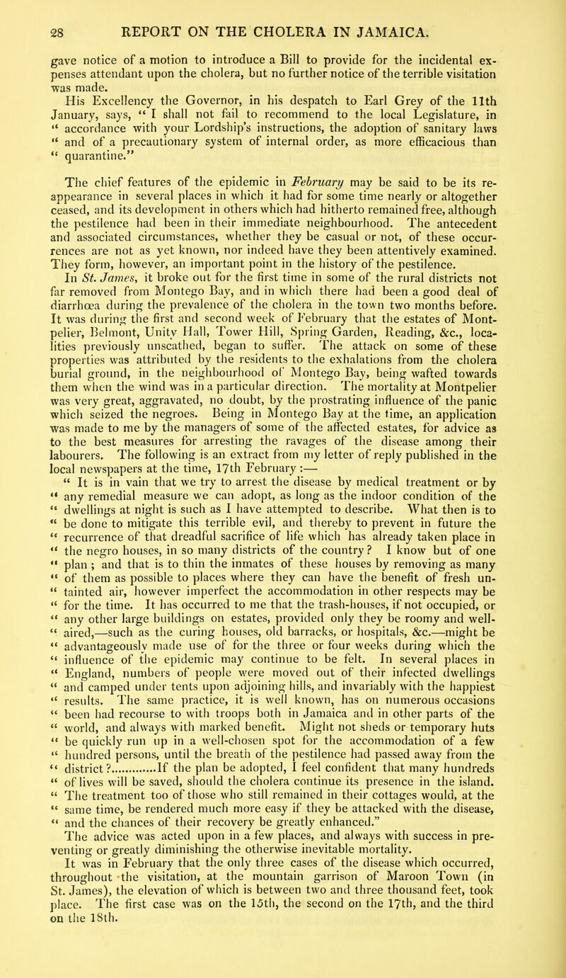 gave notice of a motion to introduce a Bill to provide for the incidental ex- penses attendant upon the cholera, but no further notice of the terrible visitation was made. His Excellency the Governor, in his despatch to Earl Grey of the 11th January, says, “ I shall not fail to recommend to the local Legislature, in “ accordance with your Lordship’s instructions, the adoption of sanitary laws “ and of a precautionary system of internal order, as more efficacious than “ quarantine.” The chief features of the epidemic in February may be said to be its re- appearance in several places in which it had for some time nearly or altogether ceased, and its development in others which had hitherto remained free, although the pestilence had been in their immediate neighbourhood. The antecedent and associated circumstances, whether they be casual or not, of these occur- rences are not as yet known, nor indeed have they been attentively examined. They form, however, an important point in the history of the pestilence. In St. James, it broke out for the first time in some of the rural districts not far removed from Montego Bay, and in which there had been a good deal of diarrhoea during the prevalence of the cholera in the town two months before. It was during the first and second week of February that the estates of Mont- pelier, Belmont, Unity Hall, Tower Hill, Spring Garden, Reading, &c., loca- lities previously unscathed, began to suffer. The attack on some of these properties was attributed by the residents to the exhalations from the cholera burial ground, in the neighbourhood of Montego Bay, being wafted towards them when the wind was in a particular direction. The mortality at Montpelier was very great, aggravated, no doubt, by the prostrating influence of the panic which seized the negroes. Being in Montego Bay at the time, an application was made to me by the managers of some of the affected estates, for advice as to the best measures for arresting the ravages of the disease among their labourers. The following is an extract from my letter of reply published in the local newspapers at the time, 17th February:— “ It is in vain that we try to arrest the disease by medical treatment or by “ any remedial measure we can adopt, as long as the indoor condition of the “ dwellings at night is such as I have attempted to describe. What then is to “ be done to mitigate this terrible evil, and thereby to prevent in future the “ recurrence of that dreadful sacrifice of life which has already taken place in “ the negro houses, in so many districts of the country ? I know but of one “ plan ; and that is to thin the inmates of these houses by removing as many “ of them as possible to places where they can have the benefit of fresh un- “ tainted air, however imperfect the accommodation in other respects may be “ for the time. It has occurred to me that the trash-houses, if not occupied, or “ any other large buildings on estates, provided only they be roomy and well- “ aired,—such as the curing houses, old barracks, or hospitals, &c.—might be “ advantageously made use of for the three or four weeks during which the “ influence of the epidemic may continue to be felt. In several places in “ England, numbers of people were moved out of their infected dwellings “ and camped under tents upon adjoining hills, and invariably with the happiest “ results. The same practice, it is well known, has on numerous occasions “ been had recourse to with troops both in Jamaica and in other parts of the “ world, and always with marked benefit. Might not sheds or temporary huts “ be quickly run up in a well-chosen spot for the accommodation of a few “ hundred persons, until the breath of the pestilence had passed away from the “ district? If the plan be adopted, I feel confident that many hundreds “ of lives will be saved, should the cholera continue its presence in the island. “ The treatment too of those who still remained in their cottages would, at the “ same time, be rendered much more easy if they be attacked with the disease, “ and the chances of their recovery be greatly enhanced.” The advice was acted upon in a few places, and always with success in pre- venting or greatly diminishing the otherwise inevitable mortality. It was in February that the only three cases of the disease which occurred, throughout the visitation, at the mountain garrison of Maroon Town (in St. James), the elevation of which is between two and three thousand feet, took place. The first case was on the 15th, the second on the 17th, and the third on the ISth.