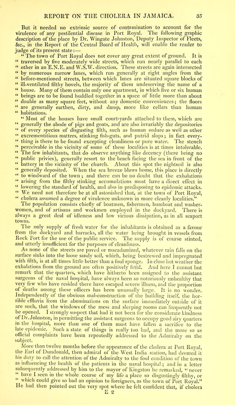 But it needed no extrinsic source of contamination to account for the virulence of any pestilential disease in Port Royal. The following graphic description of the place by Dr. Wingate Johnston, Deputy Inspector of Fleets, &c., in the Report of the Central Board of Health, will enable the reader to judge of its present state “ The town of Port Royal does not cover any great extent of ground. It is “ traversed by five moderately wide streets, which run nearly parallel to each “ other in an E.N.E. and W.S.W. direction. These streets are again intersected “ by numerous narrow lanes, which run generally at right angles from the “ before-mentioned streets, between which lanes are situated square blocks of “ ill-ventilated filthy hovels, the majority of them undeserving the name of a “ house. Many of them contain only one apartment, in which five or six human “ beings are to be found huddled together in a space of little more than about “ double as many square feet, without any domestic conveniences; the floors “ are generally earthen, dirty, and damp, more like cellars than human “ habitations. “ Most of the houses have small court-yards attached to them, which are “ generally the abode of pigs and goats, and are also invariably the depositories “ of every species of disgusting filth, such as human ordure as well as other “ excrementitious matters, stinking fish-guts, and putrid slops; in fact every- “ thing is there to be found excepting cleanliness or pure water. The stench “ perceivable in the vicinity of some of these localities is at times intolerable. “ The few inhabitants, that do observe anything like decency (there being no “ public privies), generally resort to the beach facing the sea in front of the “ battery in the vicinity of the church. About this spot the nightsoil is also “ generally deposited. When the sea breeze blows home, this place is directly “ to windward of the town and there can be no doubt that the exhalations “ arising from the filthy stinking accumulations must have a direct effect in “ lowering the standard of health, and also in predisposing to epidemic attacks, “ We need not therefore be at all astonished that, at the town of Port Royal, “ cholera assumed a degree of virulence unknown in more cleanly localities.” The population consists chiefly of boatmen, fishermen, bumboat and washer- women, and of artisans and workmen employed in the dockyard. There is always a great deal of idleness and low vicious dissipation, as in all seaport towns. The only supply of fresh water for the inhabitants is obtained as a favour from the dockyard and barracks, all the water being brought in vessels from Rock Fort for the use of the public service. The supply is of course stinted, and utterly insufficient for the purposes of cleanliness. As none of the streets are paved or macadamized, whatever rain falls on the surface sinks into the loose sandy soil, which, being bestrewed and impregnated with filth, is at all times little better than a foul sponge. In close hot weather the exhalations from the ground are often positively fetid. And here I cannot but remark that the quarters, which have hitherto been assigned to the assistant surgeons of the naval hospital, have always been so notoriously unhealthy that very few who have resided there have escaped severe illness, and the proportion of deaths among these officers has been unusually large. It is no wonder. Independently of the obvious inal-construction of the building itself, the hor- rible effluvia from the abominations on the surface immediately outside of it are such, that the windows of the mess and sleeping rooms can frequently not be opened. I strongly suspect that had it not been for the considerate kindness of Dr. Johnston, in permitting the assistant surgeons to occupy good airy quarters in the hospital, more than one of them must have fallen a sacrifice to the late epidemic. Such a state of things is really too bad, and the more so as official complaints have been repeatedly addressed to the Admiralty on the subject. More than twelve months before the appearance of the cholera at Port Royal, the Earl of Dundonald, then admiral of the West India station, had deemed it his duty to call the attention of the Admiralty to the foul condition of the town as influencing the health of the patients in the naval hospital ; and in a letter subsequently addressed by him to the mayor of Kingston he remarked, “ never “ have I seen in the whole course of my life a place so disgustingly filthy, or “ which could give so bad an opinion to foreigners, as the town of Port Royal.” He had then pointed out the very spot where he felt confident that, if cholera