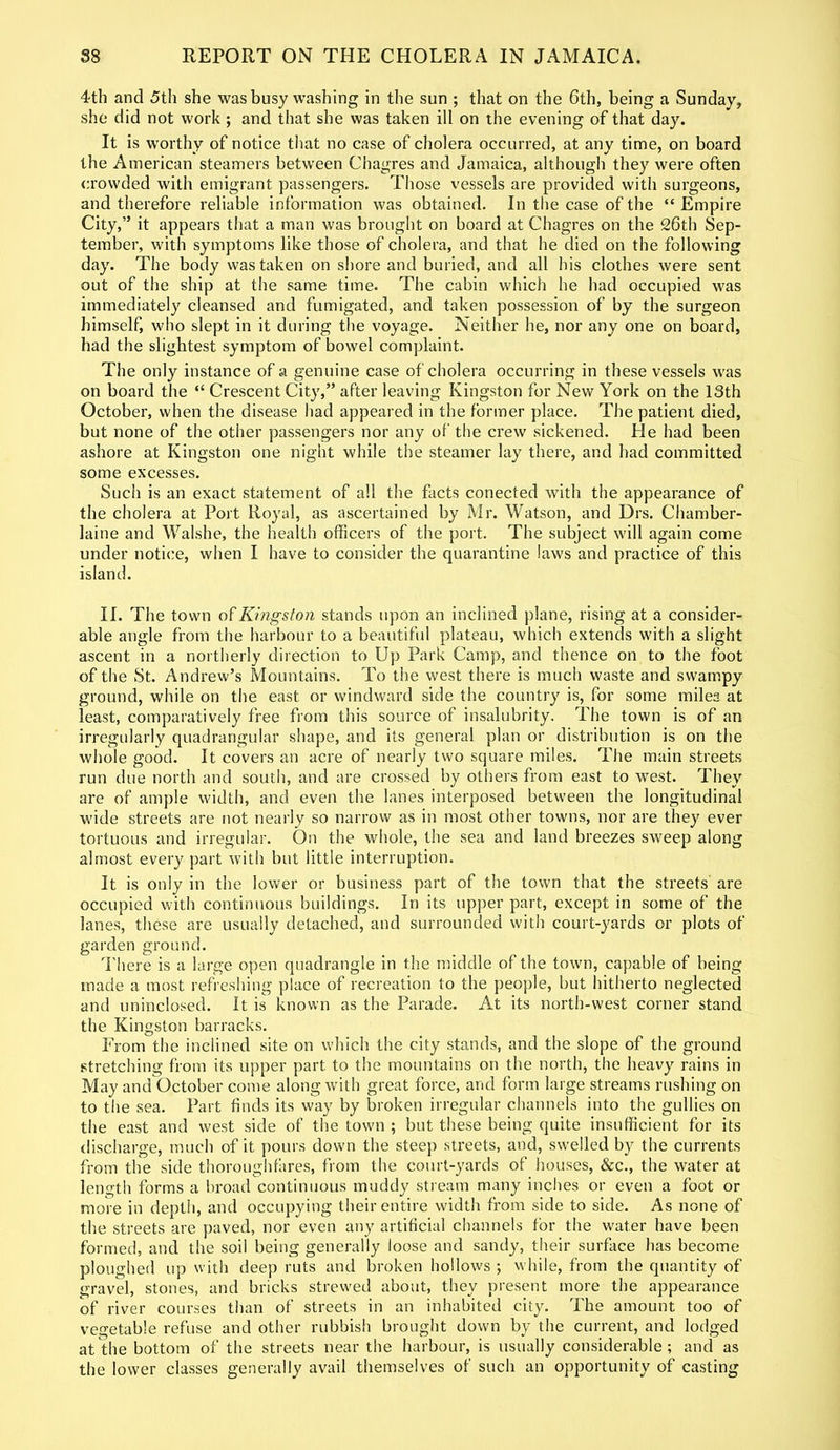 4th and 5th she was busy washing in the sun ; that on the 6th, being a Sunday, she did not work ; and that she was taken ill on the evening of that day. It is worthy of notice that no case of cholera occurred, at any time, on board the American steamers between Chagres and Jamaica, although they were often crowded with emigrant passengers. Those vessels are provided with surgeons, and therefore reliable information was obtained. In the case of the “ Empire City,” it appears that a man was brought on board at Chagres on the 26th Sep- tember, with symptoms like those of cholera, and that he died on the following day. The body was taken on shore and buried, and all his clothes were sent out of the ship at the same time. The cabin which he had occupied was immediately cleansed and fumigated, and taken possession of by the surgeon himself, who slept in it during the voyage. Neither he, nor any one on board, had the slightest symptom of bowel complaint. The only instance of a genuine case of cholera occurring in these vessels was on board the “ Crescent City,” after leaving Kingston for New York on the 13th October, when the disease had appeared in the former place. The patient died, but none of the other passengers nor any of the crew sickened. He had been ashore at Kingston one night while the steamer lay there, and had committed some excesses. Such is an exact statement of all the facts conected with the appearance of the cholera at Port Royal, as ascertained by Mr. Watson, and Drs. Chamber- laine and Walshe, the health officers of the port. The subject will again come under notice, when I have to consider the quarantine laws and practice of this island. II. The town o £ Kingston stands upon an inclined plane, rising at a consider- able angle from the harbour to a beautiful plateau, which extends with a slight ascent in a northerly direction to Up Park Camp, and thence on to the foot of the St. Andrew’s Mountains. To the west there is much waste and swampy ground, while on the east or windward side the country is, for some miles at least, comparatively free from this source of insalubrity. The town is of an irregularly quadrangular shape, and its general plan or distribution is on the whole good. It covers an acre of nearly two square miles. The main streets run due north and south, and are crossed by others from east to west. They are of ample width, and even the lanes interposed between the longitudinal wide streets are not nearly so narrow as in most other towns, nor are they ever tortuous and irregular. On the whole, the sea and land breezes sweep along almost every part with but little interruption. It is only in the lower or business part of the town that the streets are occupied with continuous buildings. In its upper part, except in some of the lanes, these are usually detached, and surrounded with court-yards or plots of garden ground. There is a large open quadrangle in the middle of the town, capable of being made a most refreshing place of recreation to the people, but hitherto neglected and uninclosed. It is known as the Parade. At its north-west corner stand the Kingston barracks. From the inclined site on which the city stands, and the slope of the ground stretching from its upper part to the mountains on the north, the heavy rains in May and October come along with great force, and form large streams rushing on to the sea. Part finds its way by broken irregular channels into the gullies on the east and west side of the town ; but these being quite insufficient for its discharge, much of it pours down the steep streets, and, swelled by the currents from the side thoroughfares, from the court-yards of houses, &c., the water at length forms a broad continuous muddy stream many inches or even a foot or more in depth, and occupying their entire width from side to side. As none of the streets are paved, nor even any artificial channels for the water have been formed, and the soil being generally loose and sandy, their surface has become ploughed up with deep ruts and broken hollows*, while, from the quantity of gravel, stones, and bricks strewed about, they present more the appearance of river courses than of streets in an inhabited city. The amount too of vegetable refuse and other rubbish brought down by the current, and lodged at the bottom of the streets near the harbour, is usually considerable; and as the lower classes generally avail themselves of such an opportunity of casting